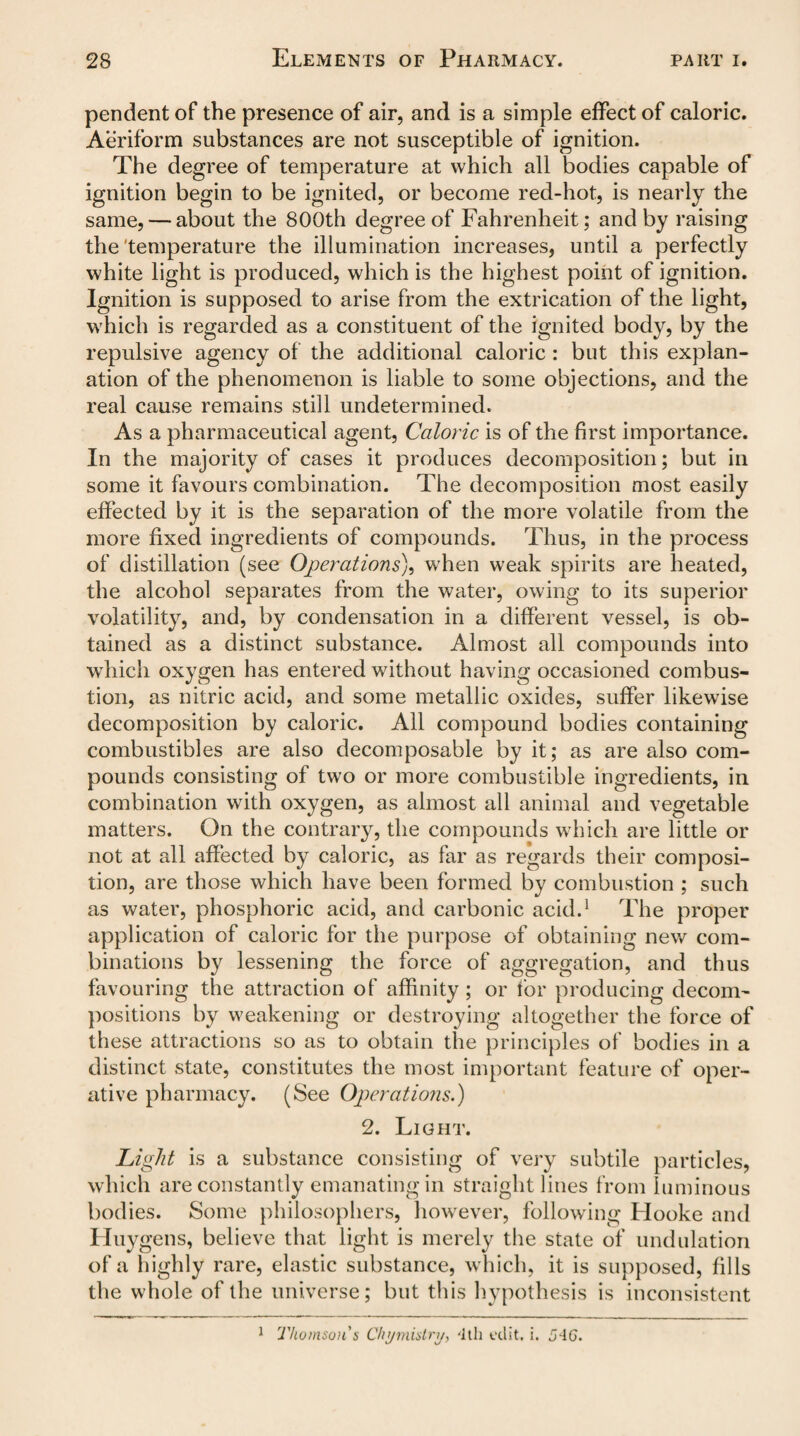 pendent of the presence of air, and is a simple effect of caloric. Aeriform substances are not susceptible of ignition. The degree of temperature at which all bodies capable of ignition begin to be ignited, or become red-hot, is nearly the same, — about the 800th degree of Fahrenheit; and by raising the temperature the illumination increases, until a perfectly white light is produced, which is the highest point of ignition. Ignition is supposed to arise from the extrication of the light, which is regarded as a constituent of the ignited body, by the repulsive agency of the additional caloric : but this explan¬ ation of the phenomenon is liable to some objections, and the real cause remains still undetermined. As a pharmaceutical agent, Caloric is of the first importance. In the majority of cases it produces decomposition; but in some it favours combination. The decomposition most easily effected by it is the separation of the more volatile from the more fixed ingredients of compounds. Thus, in the process of distillation (see Operations), when weak spirits are heated, the alcohol separates from the water, owing to its superior volatility, and, by condensation in a different vessel, is ob¬ tained as a distinct substance. Almost all compounds into which oxygen has entered without having occasioned combus¬ tion, as nitric acid, and some metallic oxides, suffer likewise decomposition by caloric. All compound bodies containing combustibles are also decomposable by it; as are also com¬ pounds consisting of two or more combustible ingredients, in combination with oxygen, as almost all animal and vegetable matters. On the contrary, the compounds which are little or not at all affected by caloric, as far as regards their composi¬ tion, are those which have been formed by combustion ; such as water, phosphoric acid, and carbonic acid.1 The proper application of caloric for the purpose of obtaining new com¬ binations by lessening the force of aggregation, and thus favouring the attraction of affinity; or for producing decom¬ positions by weakening or destroying altogether the force of these attractions so as to obtain the principles of bodies in a distinct state, constitutes the most important feature of oper¬ ative pharmacy. (See Operations.) 2. Light. Light is a substance consisting of very subtile particles, which are constantly emanating in straight lines from luminous bodies. Some philosophers, however, following Hooke and Huygens, believe that light is merely the state of undulation of a highly rare, elastic substance, which, it is supposed, fills the whole of the universe; but this hypothesis is inconsistent Thomson's Chi/niislri/, '1th edit. i. 5~IG. l