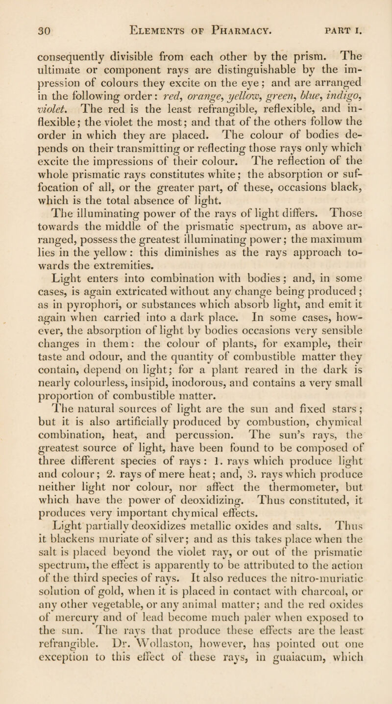 consequently divisible from each other by the prism. The ultimate or component rays are distinguishable by the im¬ pression of colours they excite on the eye; and are arranged in the following order: red, orange, yellow, green, bine, indigo, violet. The red is the least refrangible, inflexible, and in¬ flexible; the violet the most; and that of the others follow the order in which they are placed. The colour of bodies de¬ pends on their transmitting or reflecting those rays only which excite the impressions of their colour. The reflection of the whole prismatic rays constitutes white; the absorption or suf¬ focation of all, or the greater part, of these, occasions black, which is the total absence of light. The illuminating power of the rays of light differs. Those towards the middle of the prismatic spectrum, as above ar¬ ranged, possess the greatest illuminating power; the maximum lies in the yellow: this diminishes as the rays approach to¬ wards the extremities. Light enters into combination with bodies; and, in some cases, is again extricated without any change being produced ; as in pyrophori, or substances which absorb light, and emit it again when carried into a dark place. In some cases, how¬ ever, the absorption of light by bodies occasions very sensible changes in them: the colour of plants, for example, their taste and odour, and the quantity of combustible matter they contain, depend on light; for a plant reared in the dark is nearly colourless, insipid, inodorous, and contains a very small proportion of combustible matter. The natural sources of light are the sun and fixed stars ; but it is also artificially produced by combustion, chymical combination, heat, and percussion. The sun’s rays, the greatest source of light, have been found to be composed of three different species of rays: 1. rays which produce light and colour; 2. rays of mere heat; and, 3. rays which produce neither light nor colour, nor affect the thermometer, but which have the power of deoxidizing. Thus constituted, it produces very important chymical effects. Light partially deoxidizes metallic oxides and salts. Thus it blackens muriate of silver; and as this takes place when the salt is placed beyond the violet ray, or out of the prismatic spectrum, the effect is apparently to be attributed to the action of the third species of rays. It also reduces the nitro-muriatic solution of gold, when it is placed in contact with charcoal, or any other vegetable, or any animal matter; and the red oxides of mercury and of lead become much paler when exposed to the sun. The rays that produce these effects are the least refrangible. Dr. Wollaston, however, has pointed out one exception to this effect of these rays, in guaiacum, which