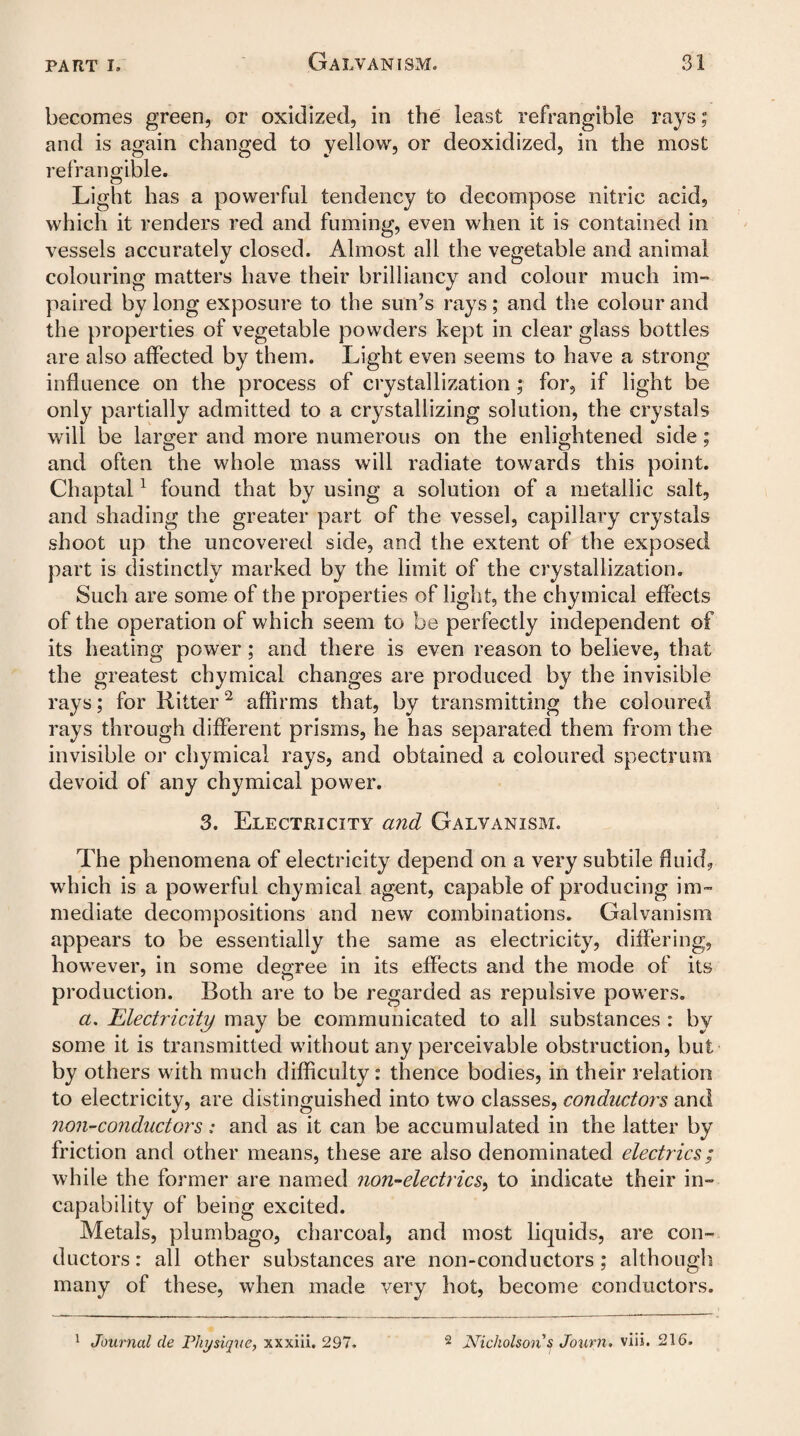 becomes green, or oxidized, in the least refrangible rays; and is again changed to yellow, or deoxidized, in the most refrangible. Light has a powerful tendency to decompose nitric acid, which it renders red and fuming, even when it is contained in vessels accurately closed. Almost all the vegetable and animal colouring matters have their brilliancy and colour much im¬ paired by long exposure to the sun’s rays; and the colour and the properties of vegetable powders kept in clear glass bottles are also affected by them. Light even seems to have a strong influence on the process of crystallization ; for, if light be only partially admitted to a crystallizing solution, the crystals will be larger and more numerous on the enlightened side; and often the whole mass will radiate towards this point. Chaptal1 found that by using a solution of a metallic salt, and shading the greater part of the vessel, capillary crystals shoot up the uncovered side, and the extent of the exposed part is distinctly marked by the limit of the crystallization. Such are some of the properties of light, the chymical effects of the operation of which seem to be perfectly independent of its heating power; and there is even reason to believe, that the greatest chymical changes are produced by the invisible rays; for Ritter2 affirms that, by transmitting the coloured rays through different prisms, he has separated them from the invisible or chymical rays, and obtained a coloured spectrum devoid of any chymical power. 3. Electricity and Galvanism. The phenomena of electricity depend on a very subtile fluid, which is a powerful chymical agent, capable of producing im¬ mediate decompositions and new combinations. Galvanism appears to be essentially the same as electricity, differing, however, in some degree in its effects and the mode of its production. Both are to be regarded as repulsive powers. a. Electricity may be communicated to all substances : by some it is transmitted without any perceivable obstruction, but by others with much difficulty: thence bodies, in their relation to electricity, are distinguished into two classes, conductors and non-conductors: and as it can be accumulated in the latter by friction and other means, these are also denominated electrics; while the former are named non-electrics, to indicate their in¬ capability of being excited. Metals, plumbago, charcoal, and most liquids, are con¬ ductors : all other substances are non-conductors ; although many of these, when made very hot, become conductors. 1 Journal de Physique, xxxiii. 297 2 Nicholson $ Journ. viii. 216.
