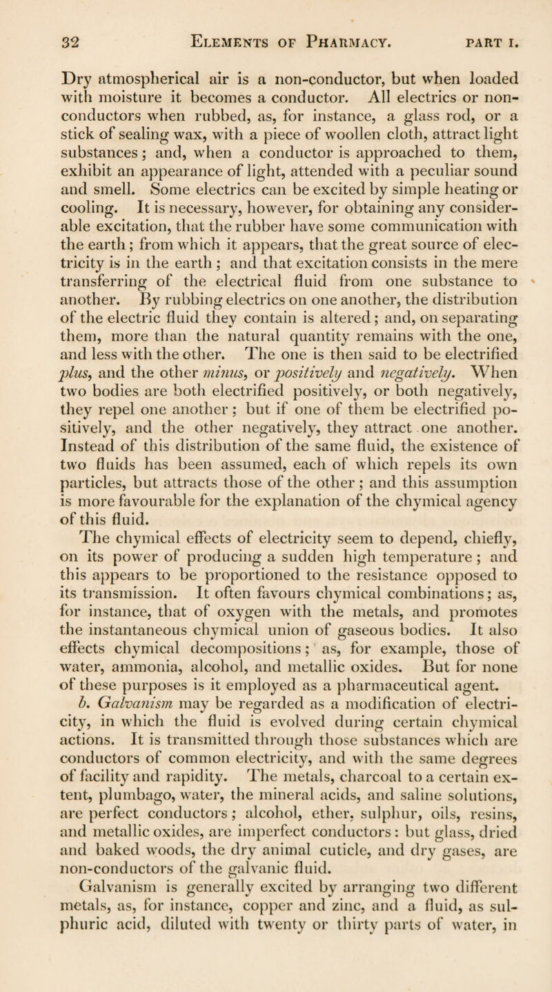 Dry atmospherical air is a non-conductor, but when loaded with moisture it becomes a conductor. All electrics or non¬ conductors when rubbed, as, for instance, a glass rod, or a stick of sealing wax, with a piece of woollen cloth, attract light substances; and, when a conductor is approached to them, exhibit an appearance of light, attended with a peculiar sound and smell. Some electrics can be excited by simple heating or cooling. It is necessary, however, for obtaining any consider¬ able excitation, that the rubber have some communication with the earth ; from which it appears, that the great source of elec¬ tricity is in the earth ; and that excitation consists in the mere transferring of the electrical fluid from one substance to another. By rubbing electrics on one another, the distribution of the electric fluid they contain is altered; and, on separating them, more than the natural quantity remains with the one, and less with the other. The one is then said to be electrified plus, and the other minus, or positively and negatively. When two bodies are both electrified positively, or both negatively, they repel one another; but if one of them be electrified po¬ sitively, and the other negatively, they attract one another. Instead of this distribution of the same fluid, the existence of two fluids has been assumed, each of which repels its own particles, but attracts those of the other; and this assumption is more favourable for the explanation of the chymical agency of this fluid. The chymical effects of electricity seem to depend, chiefly, on its power of producing a sudden high temperature ; and this appears to be proportioned to the resistance opposed to its transmission. It often favours chymical combinations; as, for instance, that of oxygen with the metals, and promotes the instantaneous chymical union of gaseous bodies. It also effects chymical decompositions; as, for example, those of water, ammonia, alcohol, and metallic oxides. But for none of these purposes is it employed as a pharmaceutical agent. b. Galvanism may be regarded as a modification of electri¬ city, in which the fluid is evolved during certain chymical actions. It is transmitted through those substances which are conductors of common electricity, and with the same degrees of facility and rapidity. The metals, charcoal to a certain ex¬ tent, plumbago, water, the mineral acids, and saline solutions, are perfect conductors; alcohol, ether, sulphur, oils, resins, and metallic oxides, are imperfect conductors : but glass, dried and baked woods, the dry animal cuticle, and dry gases, are non-conductors of the galvanic fluid. Galvanism is generally excited by arranging two different metals, as, for instance, copper and zinc, and a fluid, as sul¬ phuric acid, diluted with twenty or thirty parts of water, in
