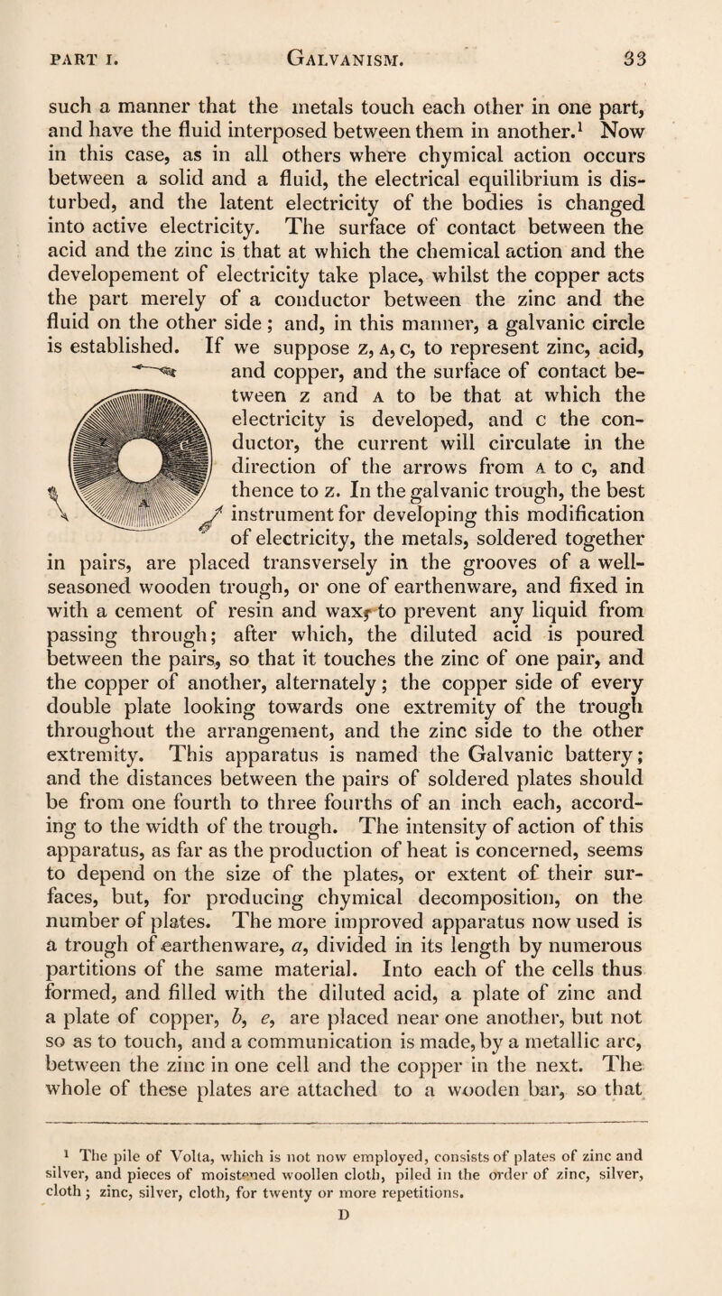such a manner that the metals touch each other in one part, and have the fluid interposed between them in another.1 Now in this case, as in all others where chymical action occurs between a solid and a fluid, the electrical equilibrium is dis¬ turbed, and the latent electricity of the bodies is changed into active electricity. The surface of contact between the acid and the zinc is that at which the chemical action and the developement of electricity take place, whilst the copper acts the part merely of a conductor between the zinc and the fluid on the other side; and, in this manner, a galvanic circle is established. If we suppose z, a, c, to represent zinc, acid, and copper, and the surface of contact be¬ tween z and a to be that at which the electricity is developed, and c the con¬ ductor, the current will circulate in the direction of the arrows from a to c, and thence to z. In the galvanic trough, the best instrument for developing this modification of electricity, the metals, soldered together in pairs, are placed transversely in the grooves of a well- seasoned wooden trough, or one of earthenware, and fixed in with a cement of resin and waxfto prevent any liquid from passing through; after which, the diluted acid is poured between the pairs, so that it touches the zinc of one pair, and the copper of another, alternately; the copper side of every double plate looking towards one extremity of the trough throughout the arrangement, and the zinc side to the other extremity. This apparatus is named the Galvanic battery; and the distances between the pairs of soldered plates should be from one fourth to three fourths of an inch each, accord¬ ing to the width of the trough. The intensity of action of this apparatus, as far as the production of heat is concerned, seems to depend on the size of the plates, or extent of their sur¬ faces, but, for producing chymical decomposition, on the number of plates. The more improved apparatus now used is a trough of earthenware, a, divided in its length by numerous partitions of the same material. Into each of the cells thus formed, and filled with the diluted acid, a plate of zinc and a plate of copper, b, e, are placed near one another, but not so as to touch, and a communication is made, by a metallic arc, between the zinc in one cell and the copper in the next. The whole of these plates are attached to a wooden bar, so that 1 The pile of Volta, which is not now employed, consists of plates of zinc and silver, and pieces of moistened woollen cloth, piled in the order of zinc, silver, cloth • zinc, silver, cloth, for twenty or more repetitions. D