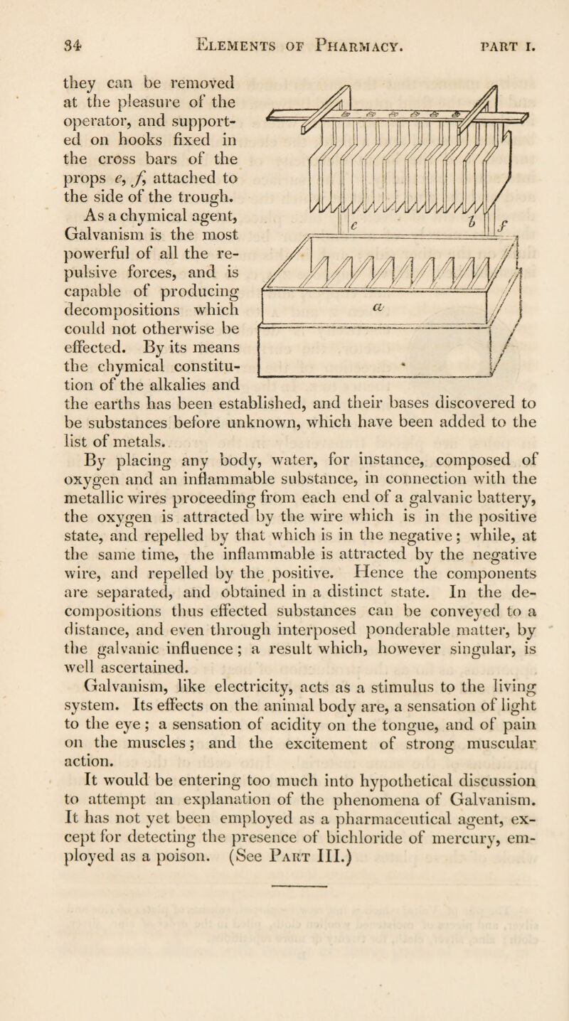 they can be removed at the pleasure of the operator, and support¬ ed on hooks fixed in the cross bars of the props e, f attached to the side of the trough. As a chymical agent. Galvanism is the most powerful of all the re¬ pulsive forces, and is capable of producing which could not otherwise be effected. By its means the chymical constitu¬ tion of the alkalies and the earths has been established, and their bases discovered to be substances before unknown, which have been added to the list of metals. By placing any body, water, for instance, composed of oxygen and an inflammable substance, in connection with the metallic wires proceeding from each end of a galvanic battery, the oxygen is attracted by the wire which is in the positive state, and repelled by that which is in the negative; while, at the same time, the inflammable is attracted by the negative wire, and repelled by the positive. Hence the components are separated, and obtained in a distinct state. In the de¬ compositions thus effected substances can be conveyed to a distance, and even through interposed ponderable matter, by the galvanic influence; a result which, however singular, is well ascertained. Galvanism, like electricity, acts as a stimulus to the living system. Its effects on the animal body are, a sensation of light to the eye; a sensation of acidity on the tongue, and of pain on the muscles; and the excitement of strong muscular action. It would be entering too much into hypothetical discussion to attempt an explanation of the phenomena of Galvanism. It has not yet been employed as a pharmaceutical agent, ex¬ cept for detecting the presence of bichloride of mercury, em¬ ployed as a poison. (See Part III.) decompositions