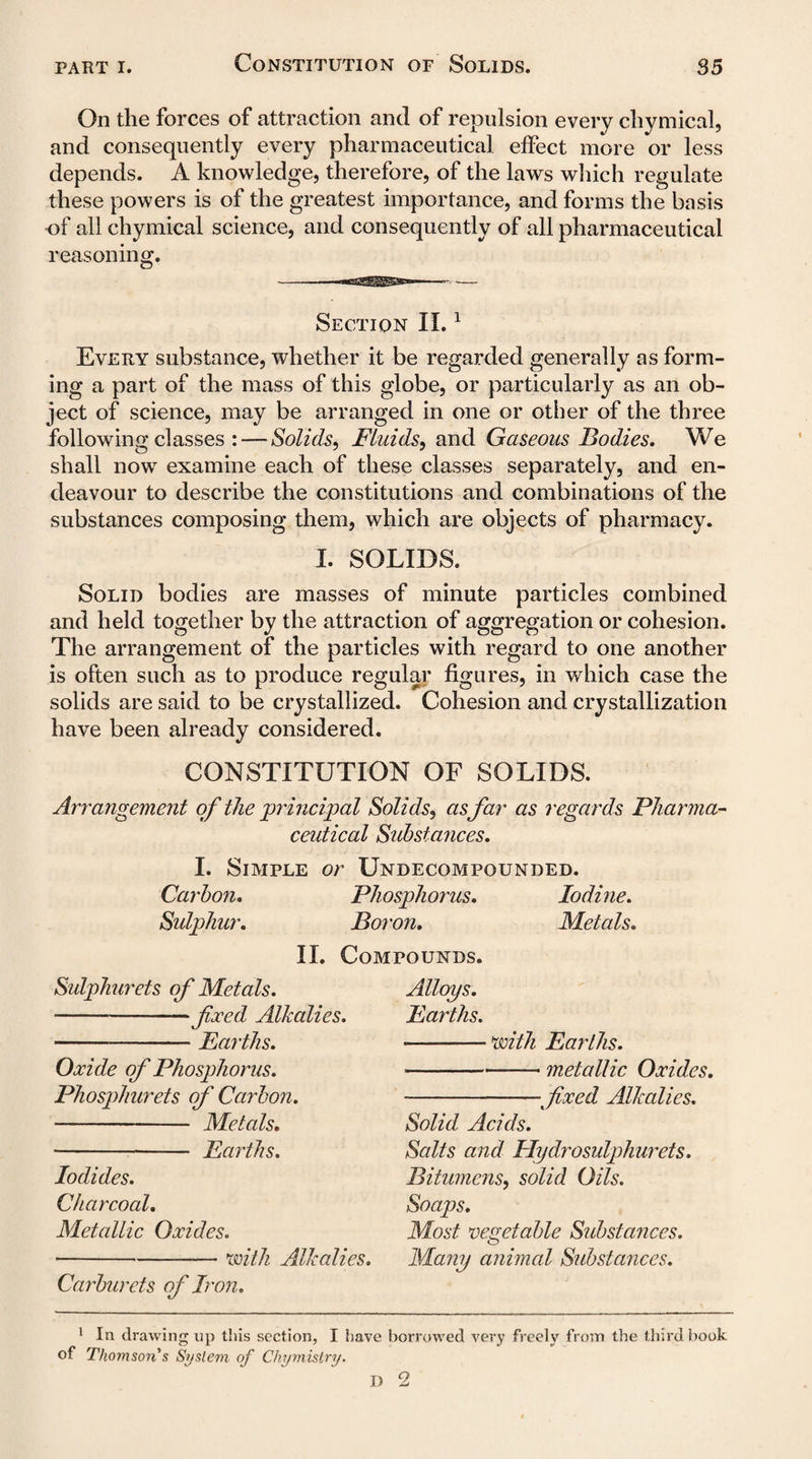 On the forces of attraction and of repulsion every chymical, and consequently every pharmaceutical elfect more or less depends. A knowledge, therefore, of the laws which regulate these powers is of the greatest importance, and forms the basis of all chymical science, and consequently of all pharmaceutical reasoning. Section II.1 Every substance, whether it be regarded generally as form¬ ing a part of the mass of this globe, or particularly as an ob¬ ject of science, may be arranged in one or other of the three following classes : — Solids, Fluids, and Gaseous Bodies, We shall now examine each of these classes separately, and en¬ deavour to describe the constitutions and combinations of the substances composing them, which are objects of pharmacy. I. SOLIDS. Solid bodies are masses of minute particles combined and held together by the attraction of aggregation or cohesion. The arrangement of the particles with regard to one another is often such as to produce regular figures, in which case the solids are said to be crystallized. Cohesion and crystallization have been already considered. CONSTITUTION OF SOLIDS. Arrangement of the principal Solids, as far as regards Pharma¬ ceutical Substances, I. Simple or Undecompounded. Carbon, Phosphorus, Iodine. Sulphur. Boron. Metals. II. Compounds Sulphurets of Metals. -fixed Alkalies. -Earths. Oxide of Phosphorus. Phosphurets of Carbon. - Metals. - Earths. Iodides. Charcoal. Metallic Oxides. ---— with Alkalies. Carburets of Iron. Alloys. Earths. •—-'with Earths. ■-— metallic Oxides. --fixed Alkalies. Solid Acids. Salts and Hydrosulphurets. Bitumens, solid Oils. Soaps. Most vegetable Sid)stances. Many animal Substances. 1 In drawing up this section, I have borrowed very freely from the third book of Thomson s System of Chymistry. D 2