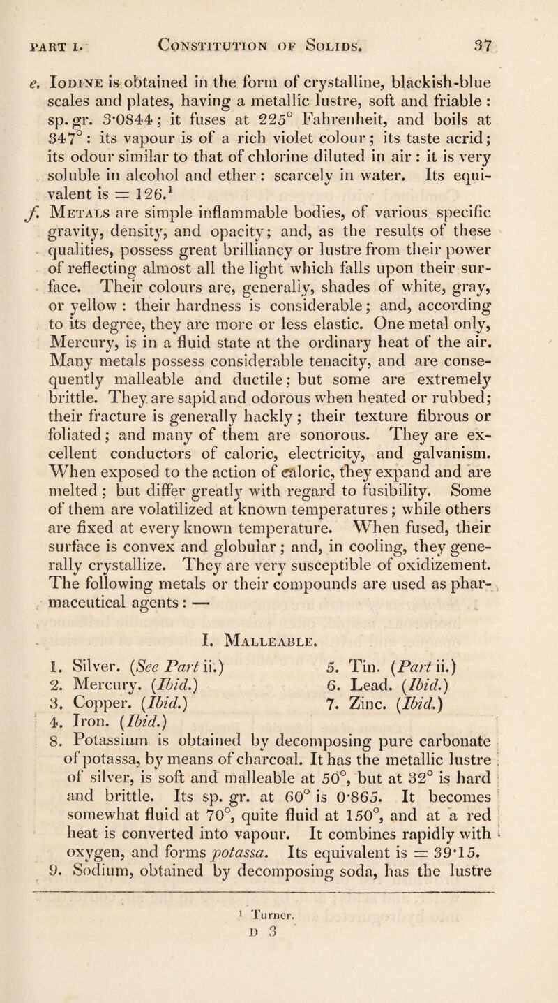 e. Iodine is obtained in the form of crystalline, blackish-blue scales and plates, having a metallic lustre, soft and friable : sp. gr. 3*0844; it fuses at 225° Fahrenheit, and boils at 347°: its vapour is of a rich violet colour; its taste acrid; its odour similar to that of chlorine diluted in air : it is very soluble in alcohol and ether : scarcely in water. Its equi¬ valent is := 126.1 f. Metals are simple inflammable bodies, of various specific gravity, density, and opacity; and, as the results of these qualities, possess great brilliancy or lustre from their power of reflecting almost all the light which falls upon their sur¬ face. Their colours are, generally, shades of white, gray, or yellow : their hardness is considerable; and, according to its degree, they are more or less elastic. One metal only, Mercury, is in a fluid state at the ordinary heat of the air. Many metals possess considerable tenacity, and are conse¬ quently malleable and ductile; but some are extremely brittle. They are sapid and odorous when heated or rubbed; their fracture is generally hackly; their texture fibrous or foliated; and many of them are sonorous. They are ex¬ cellent conductors of caloric, electricity, and galvanism. When exposed to the action of caloric, they expand and are melted ; but differ greatly with regard to fusibility. Some of them are volatilized at known temperatures; while others are fixed at every known temperature. When fused, their surface is convex and globular; and, in cooling, they gene¬ rally crystallize. They are very susceptible of oxidizement. The following metals or their compounds are used as phar¬ maceutical agents: — I. Malleable. 1. Silver. [See Part ii.) 5. Tin. (Parti i.) 2. Mercury. (Ibid.) 6. Lead. {Ibid.) 3. Copper. {Ibid.) 7. Zinc. {Ibid.) 4. Iron. {Ibid.) 8. Potassium is obtained by decomposing pure carbonate of potassa, by means of charcoal. It has the metallic lustre of silver, is soft and malleable at 50°, but at 32° is hard and brittle. Its sp. gr. at 60° is 0*865. It becomes somewhat fluid at 70°, quite fluid at 150°, and at a red heat is converted into vapour. It combines rapidly with oxygen, and forms potassa. Its equivalent is = 39*15. 9. Sodium, obtained by decomposing soda, has the lustre 1 Turner. n O