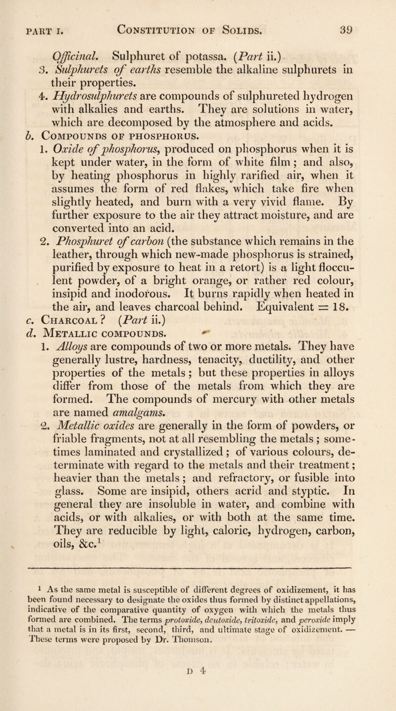 Officinal. Sulphuret of potassa. (Part ii.) 3. Sulphurets of earths resemble the alkaline sulphurets in their properties. 4. Hydrosidphurets are compounds of sulphureted hydrogen with alkalies and earths. They are solutions in water, which are decomposed by the atmosphere and acids. b. Compounds of phosphorus. 1. Oxide of phosphorus, produced on phosphorus when it is kept under water, in the form of white film; and also, by heating phosphorus in highly rarified air, when it assumes the form of red flakes, which take fire when slightly heated, and bum with a very vivid flame. By further exposure to the air they attract moisture, and are converted into an acid. 2. Phosphuret of carbon (the substance which remains in the leather, through which new-made phosphorus is strained, purified by exposure to heat in a retort) is a light floccu- lent powder, of a bright orange, or rather red colour, insipid and inodorous. It burns rapidly when heated in the air, and leaves charcoal behind. Equivalent — 18. c. Charcoal ? (Part ii.) d. Metallic compounds. ** 1. Alloys are compounds of two or more metals. They have generally lustre, hardness, tenacity, ductility, and other properties of the metals; but these properties in alloys differ from those of the metals from which they are formed. The compounds of mercury with other metals are named amalgams. 2. Metallic oxides are generally in the form of powders, or friable fragments, not at all resembling the metals ; some¬ times laminated and crystallized ; of various colours, de¬ terminate with regard to the metals and their treatment; heavier than the metals; and refractory, or fusible into glass. Some are insipid, others acrid and styptic. In general they are insoluble in water, and combine with acids, or with alkalies, or with both at the same time. They are reducible by light, caloric, hydrogen, carbon, oils, &C.1 1 As the same metal is susceptible of different degrees of oxidizement, it has been found necessary to designate the oxides thus formed by distinct appellations, indicative of the comparative quantity of oxygen with which the metals thus formed are combined. The terms protoxide, deutoxide, tritoxide, and peroxide imply that a metal is in its first, second, third, and ultimate stage of oxidizement. — These terms were proposed by Dr. Thomson.
