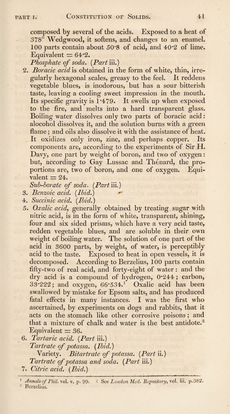 composed by several of the acids. Exposed to a heat of 378° Wedgwood, it softens, and changes to an enamel. 100 parts contain about 50*8 of acid, and 40*2 of lime. Equivalent = 64*2. Phosphate of soda. [Part iii.) 2. Boracic acid is obtained in the form of white, thin, irre¬ gularly hexagonal scales, greasy to the feel. It reddens vegetable blues, is inodorous, but has a sour bitterish taste, leaving a cooling sweet impression in the mouth. Its specific gravity is 1*479. It swells up when exposed to the fire, and melts into a hard transparent glass. Boiling water dissolves only two parts of boracic acid: alocohol dissolves it, and the solution burns with a green flame; and oils also dissolve it with the assistance of heat. It oxidizes only iron, zinc, and perhaps copper. Its components are, according to the experiments of Sir H. Davy, one part by weight of boron, and two of oxygen: but, according to Gay Lussac and Thenard, the pro¬ portions are, two of boron, and one of oxygen. Equi¬ valent rr 24. Sub-borate of soda. [Part iii.) 3. Benzoic acid. [Ibid.) ** 4. Succinic acid. [Ibid.) 5. Oxalic acid, generally obtained by treating sugar with nitric acid, is in the form of white, transparent, shining, four and six sided prisms, which have a very acid taste, redden vegetable blues, and are soluble in their own weight of boiling water. The solution of one part of the acid in 3600 parts, by weight, of water, is perceptibly acid to the taste. Exposed to heat in open vessels, it is decomposed. According to Berzelius, 100 parts contain fifty-two of real acid, and forty-eight of water: and the dry acid is a compound of hydrogen, 0*244 ; carbon, 33*222; and oxygen, 66*534.1 Oxalic acid has been swallowed by mistake for Epsom salts, and has produced fatal effects in many instances. I was the first who ascertained, by experiments on dogs and rabbits, that it acts on the stomach like other corrosive poisons; and that a mixture of chalk and water is the best antidote.2 Equivalent = 36. 6. Tartaric acid. [Part iii.) Tartrate of potassa. [Ibid.) Variety. Bitartrate of potassa. [Part ii.) Tartrate of potassa and soda. [Part iii.) 7. Citric acid. [Ibid.) 1 Annals of Phil. vol. v. p. 99. 2 See London Mccl. Repository, \ol. iii. p.382. 3 Berzelius.