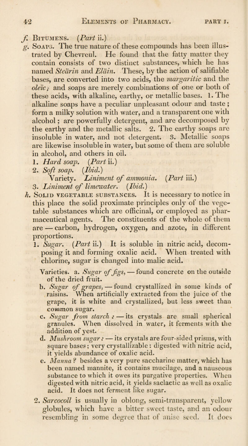 f Bitumens. (Part ii.) g. Soaps. The true nature of these compounds has been illus¬ trated by Chevreul. He found that the fatty matter they contain consists of two distinct substances, which he has named Stearin and Eldin. These, by the action of salifiable bases, are converted into two acids, the margaritic and the oleic; and soaps are merely combinations of one or both of these acids, with alkaline, earthy, or metallic bases. 1. The alkaline soaps have a peculiar unpleasant odour and taste; form a milky solution with water, and a transparent one with alcohol; are powerfully detergent, and are decomposed by the earthy and the metallic salts. 2. The earthy soaps are insoluble in water, and not detergent. 3. Metallic soaps are likewise insoluble in water, but some of them are soluble in alcohol, and others in oil. 1. Hard soap. (Part'd.) 2. Soft soap. (Ibid.) Variety. Liniment of ammonia. (Part iii.) 3. Liniment of limewater. (Ibid.) h. Solid vegetable substances. It is necessary to notice in this place the solid proximate principles only of the vege¬ table substances which are officinal, or employed as phar¬ maceutical agents. The constituents of the whole of them are — carbon, hydrogen, oxygen, and azote, in different proportions. 1. Sugar. (Part ii.) It is soluble in nitric acid, decom¬ posing it and forming oxalic acid. When treated with chlorine, sugar is changed into malic acid. Varieties, a. Sugar of fgs,— found concrete on the outside of the dried fruit. b. Sugar of grapes, — found crystallized in some kinds of raisins. When artificially extracted from the juice of the grape, it is white and crystallized, but less sweet than common sugar. c. Sugar from starch : — its crystals are small spherical granules. When dissolved in water, it ferments with the addition of yest. d. Mushroom sugar ; — its crystals are four-sided prisms, with square bases; very crystallizable: digested with nitric acid, it yields abundance of oxalic acid. e. Manna ? besides a very pure saccharine matter, which has been named mannite, it contains mucilage, and a nauseous substance to which it owes its purgative properties. When digested with nitric acid, it yields saclactic as well as oxalic acid. It does not ferment like sugar. 2. Sarcocoll is usually in oblong, semi-transparent, yellow globules, which have a bitter sweet taste, and an odour resembling in some degree that of anise seed. It does