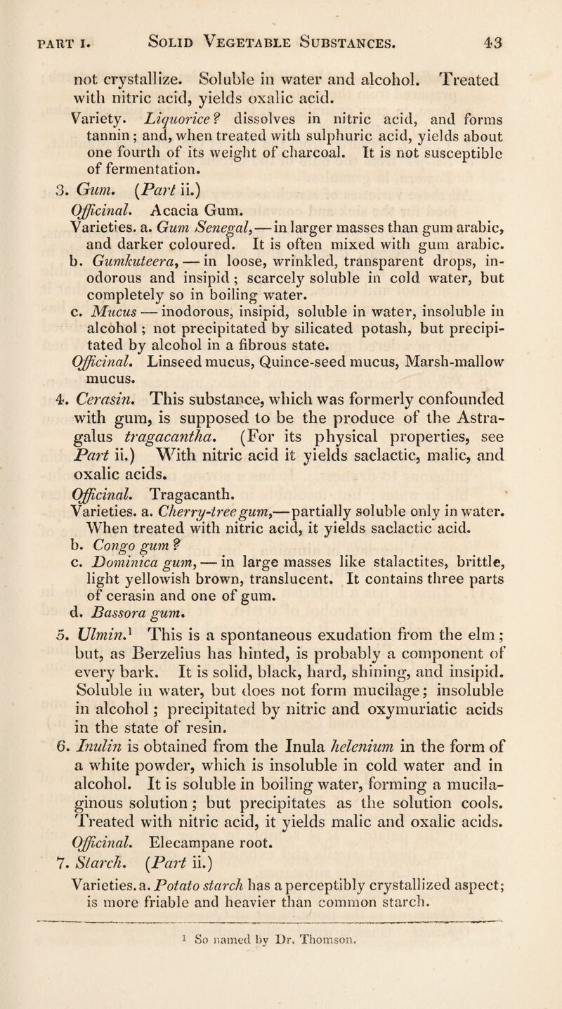 not crystallize. Soluble in water and alcohol. Treated with nitric acid, yields oxalic acid. Variety. Liquorice? dissolves in nitric acid, and forms tannin ; and, when treated with sulphuric acid, yields about one fourth of its weight of charcoal. It is not susceptible of fermentation. 3. Gum. (Part ii.) Officinal. Acacia Gum. Varieties, a. Gum Senegal,— in larger masses than gum arabic, and darker coloured. It is often mixed with gum arabic. b. Gumhuteera,— in loose, wrinkled, transparent drops, in¬ odorous and insipid; scarcely soluble in cold water, but completely so in boiling water. c. Mucus — inodorous, insipid, soluble in water, insoluble in alcohol; not precipitated by silicated potash, but precipi¬ tated by alcohol in a fibrous state. Officinal. Linseed mucus, Quince-seed mucus, Marsh-mallow mucus. 4. Cerasin. This substance, which was formerly confounded with gum, is supposed to be the produce of the Astra¬ galus tragacantha. (For its physical properties, see Part ii.) With nitric acid it yields saclactic, malic, and oxalic acids. Officinal. Tragacanth. Varieties, a. Cherry-tree gum,—partially soluble only in water. When treated with nitric acid, it yields saclactic acid. b. Congo gum f c. Dominica gum, — in large masses like stalactites, brittle, light yellowish brown, translucent. It contains three parts of cerasin and one of gum. d. Bassora gum. 5. Ulmin.1 This is a spontaneous exudation from the elm ; but, as Berzelius has hinted, is probably a component of every bark. It is solid, black, hard, shining, and insipid. Soluble in water, but does not form mucilage; insoluble in alcohol; precipitated by nitric and oxymuriatic acids in the state of resin. 6. Inulin is obtained from the Inula helenium in the form of a white powder, which is insoluble in cold water and in alcohol. It is soluble in boiling water, forming a mucila¬ ginous solution; but precipitates as the solution cools. Treated with nitric acid, it yields malic and oxalic acids. Officinal. Elecampane root. 7. Starch. (Part ii.) Varieties, a. Potato starch has a perceptibly crystallized aspect; is more friable and heavier than common starch. 1 So named by Dr. Thomson,