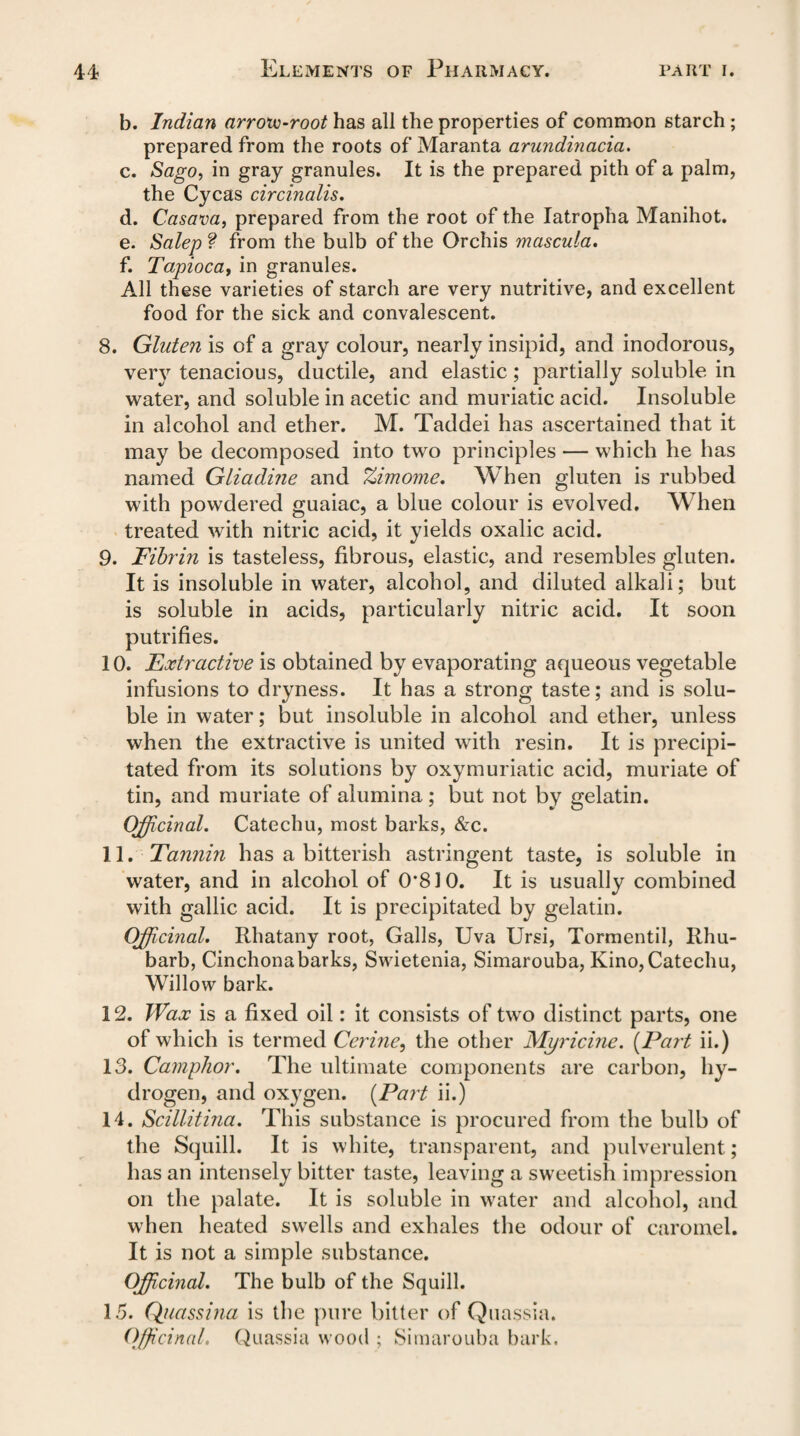 b. Indian arrovo-root has all the properties of common starch ; prepared from the roots of Maranta arundinacia. c. Sago, in gray granules. It is the prepared pith of a palm, the Cycas circinalis. d. Casava, prepared from the root of the Iatropha Manihot. e. Salep f from the bulb of the Orchis mascula. f. Tapioca, in granules. All these varieties of starch are very nutritive, and excellent food for the sick and convalescent. 8. Gluten is of a gray colour, nearly insipid, and inodorous, very tenacious, ductile, and elastic; partially soluble in water, and soluble in acetic and muriatic acid. Insoluble in alcohol and ether. M. Taddei has ascertained that it may be decomposed into two principles — which he has named Gliadine and Zimome. When gluten is rubbed with powdered guaiac, a blue colour is evolved. When treated with nitric acid, it yields oxalic acid. 9. Fibrin is tasteless, fibrous, elastic, and resembles gluten. It is insoluble in water, alcohol, and diluted alkali; but is soluble in acids, particularly nitric acid. It soon putrifies. 10. Extractive is obtained by evaporating aqueous vegetable infusions to dryness. It has a strong taste; and is solu¬ ble in water; but insoluble in alcohol and ether, unless when the extractive is united with resin. It is precipi¬ tated from its solutions by oxymuriatic acid, muriate of tin, and muriate of alumina; but not by gelatin. Officinal. Catechu, most barks, &c. 11. Tannin has a bitterish astringent taste, is soluble in water, and in alcohol of 0*810. It is usually combined with gallic acid. It is precipitated by gelatin. Officinal. Rhatany root, Galls, Uva Ursi, Tormentil, Rhu¬ barb, Cinchonabarks, Swietenia, Simarouba, Kino,Catechu, Willow bark. 12. TVax is a fixed oil: it consists of two distinct parts, one of which is termed Cerine, the other Mi/ricine. (Part ii.) 13. Camphor. The ultimate components are carbon, hy¬ drogen, and oxygen. (Part ii.) 14. Scillitina. This substance is procured from the bulb of the Squill. It is white, transparent, and pulverulent; has an intensely bitter taste, leaving a sweetish impression on the palate. It is soluble in water and alcohol, and when heated swells and exhales the odour of caromel. It is not a simple substance. Officinal. The bulb of the Squill. 15. Qiiassina is the pure bitter of Quassia. Officinal, Quassia wood ; Simarouba bark.