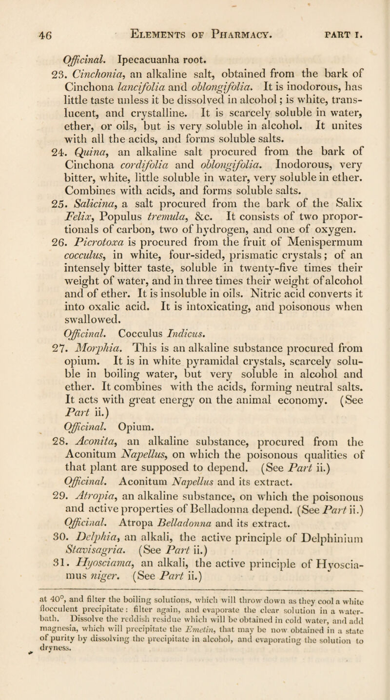 Officinal. Ipecacuanha root. 23. Cinchonia, an alkaline salt, obtained from the bark of Cinchona lancifolia and oblongifolia. It is inodorous, has little taste unless it be dissolved in alcohol; is white, trans¬ lucent, and crystalline. It is scarcely soluble in water, ether, or oils, but is very soluble in alcohol. It unites with all the acids, and forms soluble salts. 24. Qjiina, an alkaline salt procured from the bark of Cinchona cordifolia and oblongifolia. Inodorous, very bitter, white, little soluble in water, very soluble in ether. Combines with acids, and forms soluble salts. 25. Salicina, a salt procured from the bark of the Salix Felioc, Populus tremula, &c. It consists of two propor¬ tionals of carbon, two of hydrogen, and one of oxygen. 26. Picrotoxa is procured from the fruit of Menispermum cocculus, in white, four-sided, prismatic crystals; of an intensely bitter taste, soluble in twenty-five times their weight of water, and in three times their weight of alcohol and of ether. It is insoluble in oils. Nitric acid converts it into oxalic acid. It is intoxicating, and poisonous when swallowed. Officinal. Cocculus Indicus. 27. Morphia. This is an alkaline substance procured from opium. It is in white pyramidal crystals, scarcely solu¬ ble in boiling water, but very soluble in alcohol and ether. It combines with the acids, forming neutral salts. It acts with great energy on the animal economy. (See Part ii.) Officinal. Opium. 28. Aconita, an alkaline substance, procured from the Aconitum Napellus, on which the poisonous qualities of that plant are supposed to depend. (See Part ii.) Officinal. Aconitum Napellus and its extract. 29. Atropia, an alkaline substance, on which the poisonous and active properties of Belladonna depend. (See Part ii.) Officinal. Atropa Belladonna and its extract. 30. Dclphia, an alkali, the active principle of Delphinium Stavisagria. (See Part ii.) 31. Hyosciama, an alkali, the active principle of Hyoscia- mus niger. (See Part ii.) at 40°, and filter the boiling solutions, which will throw down as they cool a white fiocculent precipitate: filter again, and evaporate the clear solution in a water- bath. Dissolve the reddish residue which will be obtained in cold water, and add magnesia, which will precipitate the Emctin, that may be now obtained in a state of purity by dissolving the precipitate in alcohol, and evaporating the solution to dryness.
