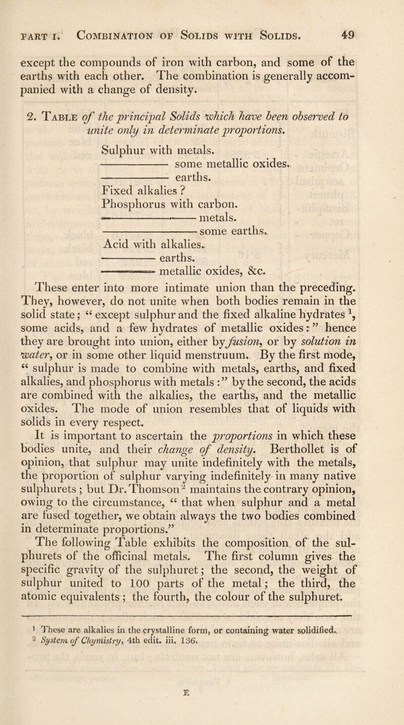 except the compounds of iron with carbon, and some of the earths with each other. The combination is generally accom¬ panied with a change of density. 2. Table of the principal Solids which have been observed to unite only in determinate proportions. Sulphur with metals. --- some metallic oxides. ----—— earths. Fixed alkalies ? Phosphorus with carbon. — ■■ ■ —- metals. — --—-— some earths*. Acid with alkalies.. -—-—— earths. ——.- ■» metallic oxides, &c. These enter into more intimate union than the preceding. They, however, do not unite when both bodies remain in the solid state; 66 except sulphur and the fixed alkaline hydrates \ some acids, and a few hydrates of metallic oxides r” hence they are brought into union, either by fusion, or by solution in water, or in some other liquid menstruum. By the first mode, 46 sulphur is made to combine with metals, earths, and fixed alkalies, and phosphorus with metals by the second, the acids are combined with the alkalies, the earths, and the metallic oxides. The mode of union resembles that of liquids with solids in every respect. It is important to ascertain the proportions in which these bodies unite, and their change of density. Berthollet is of opinion, that sulphur may unite indefinitely with the metals, the proportion of sulphur varying indefinitely in many native sulphurets ; but Dr. Thomson 1 2 maintains the contrary opinion, owing to the circumstance, fiC that when sulphur and a metal are fused together, we obtain always the two bodies combined in determinate proportions.” The following Table exhibits the composition of the sul¬ phurets of the officinal metals. The first column gives the specific gravity of the sulphuret; the second, the weight of sulphur united to 100 parts of the metal ; the third, the atomic equivalents; the fourth, the colour of the sulphuret. 1 These are alkalies in the crystalline form, or containing water solidified.. 2 System of Chymistry, 4th edit. iii. 136.