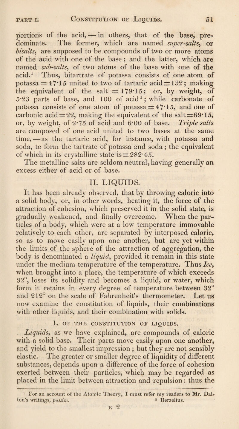 portions of the acid, *— in others, that of the base, pre¬ dominate. The former, which are named super-salts, or bisalts, are supposed to be compounds of two or more atoms of the acid with one of the base; and the latter, which are named sub-salts, of two atoms of the base with one of the acid.1 Thus, bitartrate of potassa consists of one atom of potassa = 47*15 united to two of tartaric acid —132; making the equivalent of the salt = 179*15; or, by weight, of 5*23 parts of base, and 100 of acid2; while carbonate of potassa consists of one atom of potassa = 47* 15, and one of carbonic acid =22, making the equivalent of the salt = 69*15, or, by weight, of 2*75 of acid and 6*00 of base. Triple salts are composed of one acid united to two bases at the same time, — as the tartaric acid, for instance, with potassa and soda, to form the tartrate of potassa and soda; the equivalent of which in its crystalline state is = 282*45. The metalline salts are seldom neutral, having generally an excess either of acid or of base. II. LIQUIDS. It has been already observed, that by throwing calorie into a solid body, or, in other words, heating it, the force of the attraction of cohesion, which preserved it in the solid state, is gradually weakened, and finally overcome. When the par¬ ticles of a body, which were at a low temperature immovable relatively to each other, are separated by interposed caloric, so as to move easily upon one another, but are yet within the limits of the sphere of the attraction of aggregation, the body is denominated a liquid, provided it remain in this state under the medium temperature of the temperature. Thus/cc, when brought into a place, the temperature of which exceeds 32°, loses its solidity and becomes a liquid, or water, which form it retains in every degree of temperature between 32° and 212° on the scale of Fahrenheit’s thermometer. Let us now examine the constitution of liquids, their combinations with other liquids, and their combination with solids. 1. OF THE CONSTITUTION OF LIQUIDS. JLiquids, as we have explained, are compounds of caloric with a solid base. Their parts move easily upon one another, and yield to the smallest impression ; but they are not sensibly elastic. The greater or smaller degree of liquidity of different substances, depends upon a difference of the force of cohesion exerted between their particles, which may be regarded as placed in the limit between attraction and repulsion: thus the 1 For an account of the Atomic Theory, I must refer my readers to Mr. Dal¬ ton’s writings, passim. 2 Berzelius.