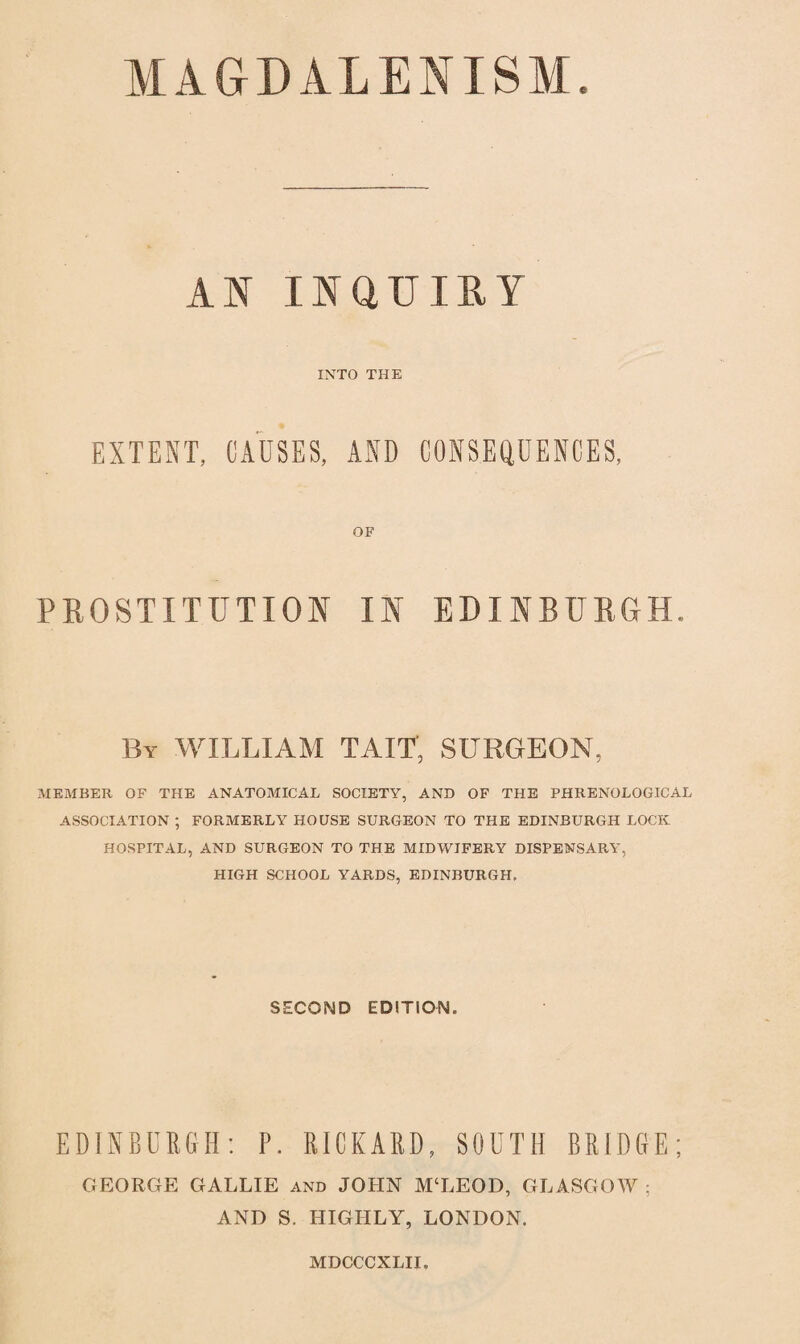 MAGDALENISM. AN INQUIRY INTO THE EXTENT, CAUSES, AND CONSEQUENCES, OF PROSTITUTION IN EDINBURGH. By WILLIAM TAIT, SURGEON, MEMBER OF THE ANATOMICAL SOCIETY, AND OF THE PHRENOLOGICAL ASSOCIATION ; FORMERLY HOUSE SURGEON TO THE EDINBURGH LOCK HOSPITAL, AND SURGEON TO THE MIDWIFERY DISPENSARY, HIGH SCHOOL YARDS, EDINBURGH, SECOND EDITION, EDINBURGH: P. RICKARD, SOUTH BRIDGE; GEORGE GALLIE and JOHN M‘LEOD, GLASGOW ; AND S. HIGHLY, LONDON. MDCCCXLII