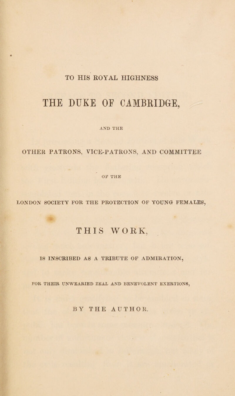 TO HIS ROYAL HIGHNESS THE DUKE OF CAMBRIDGE, AND THE OTHER PATRONS, VICE-PATRONS, AND COMMITTEE OF THE LONDON SOCIETY FOR THE PROTECTION OF YOUNG FEMALES, ♦ THIS WORK, IS INSCRIBED AS A TRIBUTE OF ADMIRATION, FOR THEIR UNWEARIED ZEAL AND BENEVOLENT EXERTIONS, BY THE AUTHOR.