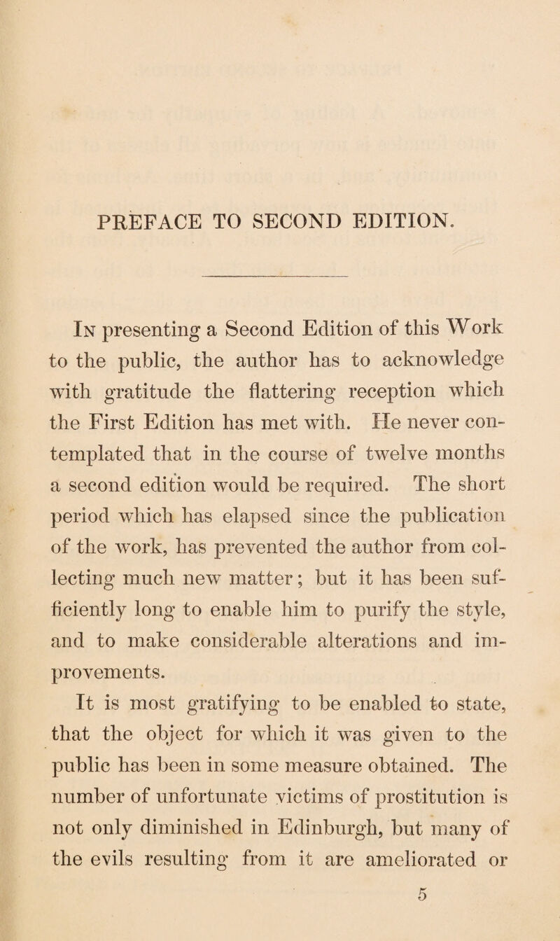 PREFACE TO SECOND EDITION. In presenting a Second Edition of this Work to the public, the author has to acknowledge with gratitude the flattering reception which the First Edition has met with. He never com templated that in the course of twelve months a second edition would be required. The short period which has elapsed since the publication of the work, has prevented the author from col¬ lecting much new matter; but it has been suf¬ ficiently long to enable him to purify the style, and to make considerable alterations and im¬ provements. It is most gratifying to be enabled to state, that the object for which it was given to the public has been in some measure obtained. The number of unfortunate victims of prostitution is not only diminished in Edinburgh, but many of the evils resulting from it are ameliorated or
