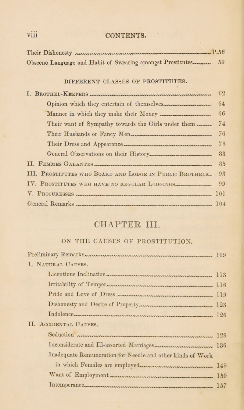 Their Dishonesty -- P. 5 6 Obscene Language and Habit of Swearing amongst Prostitutes^^— 59 DIFFERENT CLASSES OF PROSTITUTES. I. Brothel-Keepers --62 Opinion which they entertain of themselves—64 Manner in which they make their Money 66 Their want of Sympathy towards the Girls under them ~~~~ 74 Their Husbands or Fancy Men —___ 76 Their Dress and Appearance 78 General Observations on their History,~^^^^^~~~~~~~ 83 II. Femmes Galantes ~~~~__....._85 III. Prostitutes who Board and Lodge in Public Brothels.. 93 IY. Prostitutes who have no regular Lodgings~~~~~~~~~~ 99 V. Procuresses _„.,....._101 General Remarks .......... .....„.._..._........ .....^„.......... 104 CHAPTER III. ON THE CAUSES OF PROSTITUTION. Preliminary Remarks. 1. Natural Causes. Licentious Inclination. Irritability of Temper. Pride and Love of Dress Dishonesty and Desire of Property. Indolence. II. Accidental Causes. Seduction Inconsiderate and Ill-assorted Marriages.. 109 ... 113 116 119 123 126 Inadequate Remuneration for Needle and other kinds of Work in which Females are employed. Want of Employment,„„rr. Intemperance__ 129 136 145 150 157