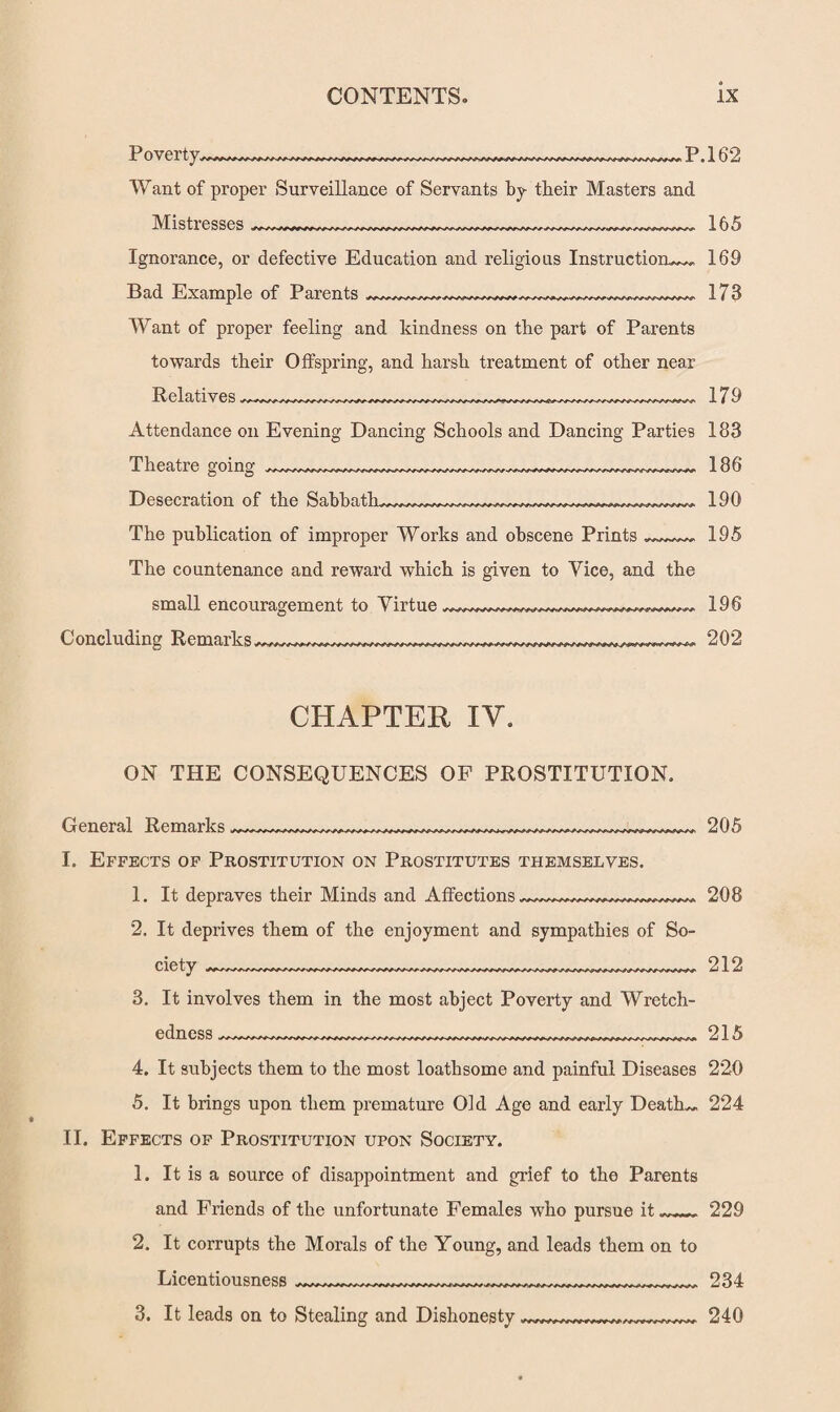Poverty. P.162 Want of proper Surveillance of Servants by tbeir Masters and Mistresses _ 165 Ignorance, or defective Education and religious Instruction^ 169 Bad Example of Parents Want of proper feeling and kindness on the part of Parents towards their Offspring, and harsh treatment of other near Relatives ~~~~~~~~~ 173 179 Attendance on Evening Dancing Schools and Dancing Parties 183 Theatre going Desecration of the Sabbath. The publication of improper Works and obscene Prints The countenance and reward which is given to Vice, and the small encouragement to Virtue Concluding Remarks 186 190 195 196 202 CHAPTER IY. ON THE CONSEQUENCES OF PROSTITUTION. General Remarks, I. Effects of Prostitution on Prostitutes themselves. 1. It depraves their Minds and Affections 205 208 2. It deprives them of the enjoyment and sympathies of So¬ ciety —..........—...— 212 3. It involves them in the most abject Poverty and Wretch¬ edness __ 215 4. It subjects them to the most loathsome and painful Diseases 220 5. It brings upon them premature Old Age and early Deaths 224 II. Effects of Prostitution upon Society. 1. It is a source of disappointment and grief to the Parents and Friends of the unfortunate Females who pursue it .rr„,r 229 2. It corrupts the Morals of the Young, and leads them on to Licentiousness 3. It leads on to Stealing and Dishonesty, 234 240