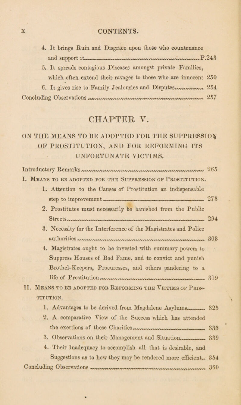 4. It brings Ruin and Disgrace upon those who countenance and support it* P.243 5. It spreads contagious Diseases amongst private Families, which often extend their ravages to those who are innocent 250 6. It gives rise to Family Jealousies and Disputes~~*~~~~~, 254 Concluding Observations 257 CHAPTER V. ON THE MEANS TO BE ADOPTED FOR THE SUPPRESSION OF PROSTITUTION, AND FOR REFORMING ITS UNFORTUNATE VICTIMS. Introductory Remarks 265 I. Means to be adopted for the Suppression of Prostitution. 1. Attention to the Causes of Prostitution an indispensable step to improvement_ 273 2. Prostitutes must necessarily be banished from the Public Streets_ 294 3. Necessity for the Interference of the Magistrates and Police authorities 303 4. Magistrates ought to be invested with summary powers to Suppress Houses of Bad Fame, and to convict and punish Brothel-Keepers, Procuresses, and others pandering to a life of Prostitution ___ 319 II. Means to be adopted for Reforming the Victims of Pros¬ titution. 1. Advantage# to be derived from Magdalene Asylums~~~~~ 325 2. A comparative View of the Success which has attended the exertions of these Charities.r^.r...r;.rrf 333 3. Observations on their Management and Situation,339 4. Their Inadequacy to accomplish all that is desirable, and Suggestions as to how they may be rendered more efficients 354 Concluding Observations---—__ 360