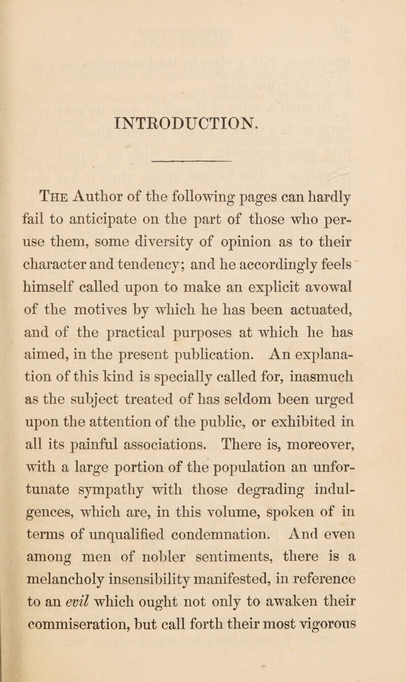 INTRODUCTION, The Author of the following pages can hardly fail to anticipate on the part of those who per¬ use them, some diversity of opinion as to their character and tendency; and he accordingly feels himself called upon to make an explicit avowal of the motives by which he has been actuated, and of the practical purposes at which he has aimed, in the present publication. An explana¬ tion of this kind is specially called for, inasmuch as the subject treated of has seldom been urged upon the attention of the public, or exhibited in all its painful associations. There is, moreover, with a large portion of the population an unfor¬ tunate sympathy with those degrading indul¬ gences, which are, in this volume, spoken of in terms of unqualified condemnation. And even among men of nobler sentiments, there is a melancholy insensibility manifested, in reference to an evil which ought not only to awaken their commiseration, but call forth their most vigorous
