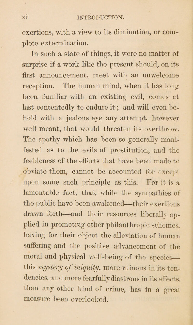 exertions, with a view to its diminution, or com¬ plete extermination. In such a state of things, it were no matter of surprise if a work like the present should, on its first announcement, meet with an unwelcome reception. The human mind, when it has long been familiar with an existing evil, comes at last contentedly to endure it; and will even be¬ hold with a jealous eye any attempt, however well meant, that would threaten its overthrow. The apathy which has been so generally mani¬ fested as to the evils of prostitution, and the feebleness of the efforts that have been made to obviate them, cannot be accounted for except upon some such principle as this. For it is a lamentable fact, that, while the sympathies of the public have been awakened—their exertions drawn forth—and their resources liberally ap¬ plied in promoting other philanthropic schemes, having for their object the alleviation of human suffering and the positive advancement of the moral and physical well-being of the species— this mystery of iniquity, more ruinous in its ten¬ dencies, and more fearfully diastrous in its effects, than any other kind of crime, has in a great measure been overlooked.