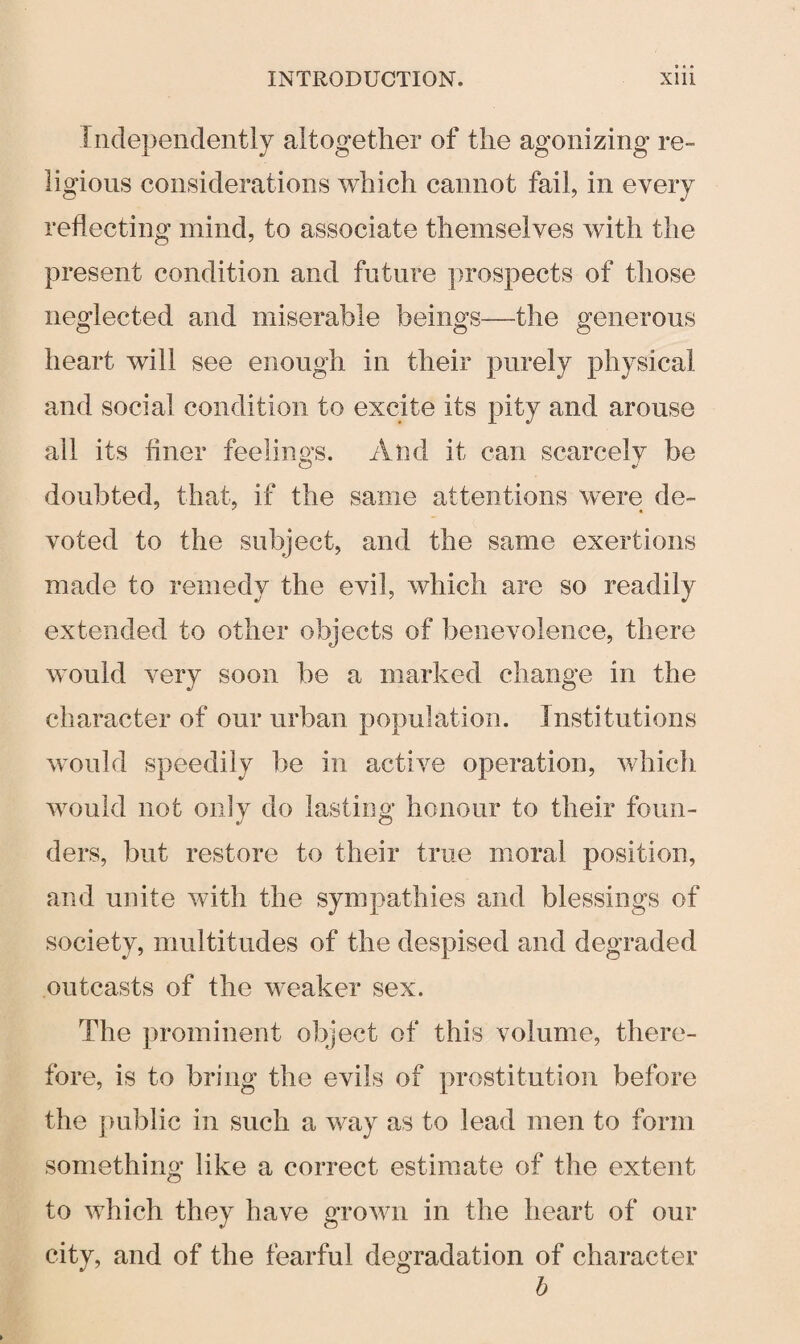 Independently altogether of the agonizing re¬ ligious considerations which cannot fail, in every reflecting mind, to associate themselves with the present condition and future prospects of those neglected and miserable beings—the generous heart will see enough in their purely physical and social condition to excite its pity and arouse ail its finer feelings. And it can scarcelv be doubted, that, if the same attentions were de¬ voted to the subject, and the same exertions made to remedy the evil, which are so readily extended to other objects of benevolence, there would very soon be a marked change in the character of our urban population. Institutions would speedily be in active operation, which would not only do lasting honour to their foun¬ ders, but restore to their true moral position, and unite with the sympathies and blessings of society, multitudes of the despised and degraded outcasts of the weaker sex. The prominent object of this volume, there¬ fore, is to bring the evils of prostitution before the public in such a way as to lead men to form something like a correct estimate of the extent to which they have grown in the heart of our city, and of the fearful degradation of character b