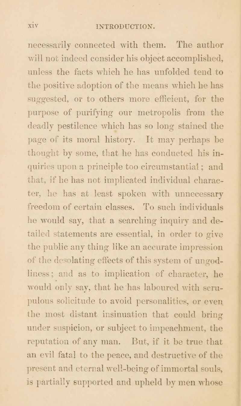 necessarily connected with them. The author will not indeed consider his object accomplished, unless the facts which he has unfolded tend to the positive adoption of the means which he has suggested, or to others more efficient, for the purpose of purifying our metropolis from the deadly pestilence which has so long stained the page of its moral history. It may perhaps be thought by some, that he has conducted his in¬ quiries upon a principle too circumstantial; and that, if he has not implicated individual charac¬ ter, he has at least spoken with unnecessary freedom of certain classes. To such individuals he would say, that a searching inquiry and de¬ tailed statements are essential, in order to civ e the public any thing like an accurate impression of the desolating effects of this system of ungod¬ liness ; and as to implication of character, he would only say, that he has laboured with scru¬ pulous solicitude to avoid personalities, or even the most distant insinuation that could bring u under suspicion, or subject to impeachment, the reputation of any man. But, if it be true that an evil fata] to the peace, and destructive of the present and eternal well-being of immortal souls, is partially supported and upheld by men whose