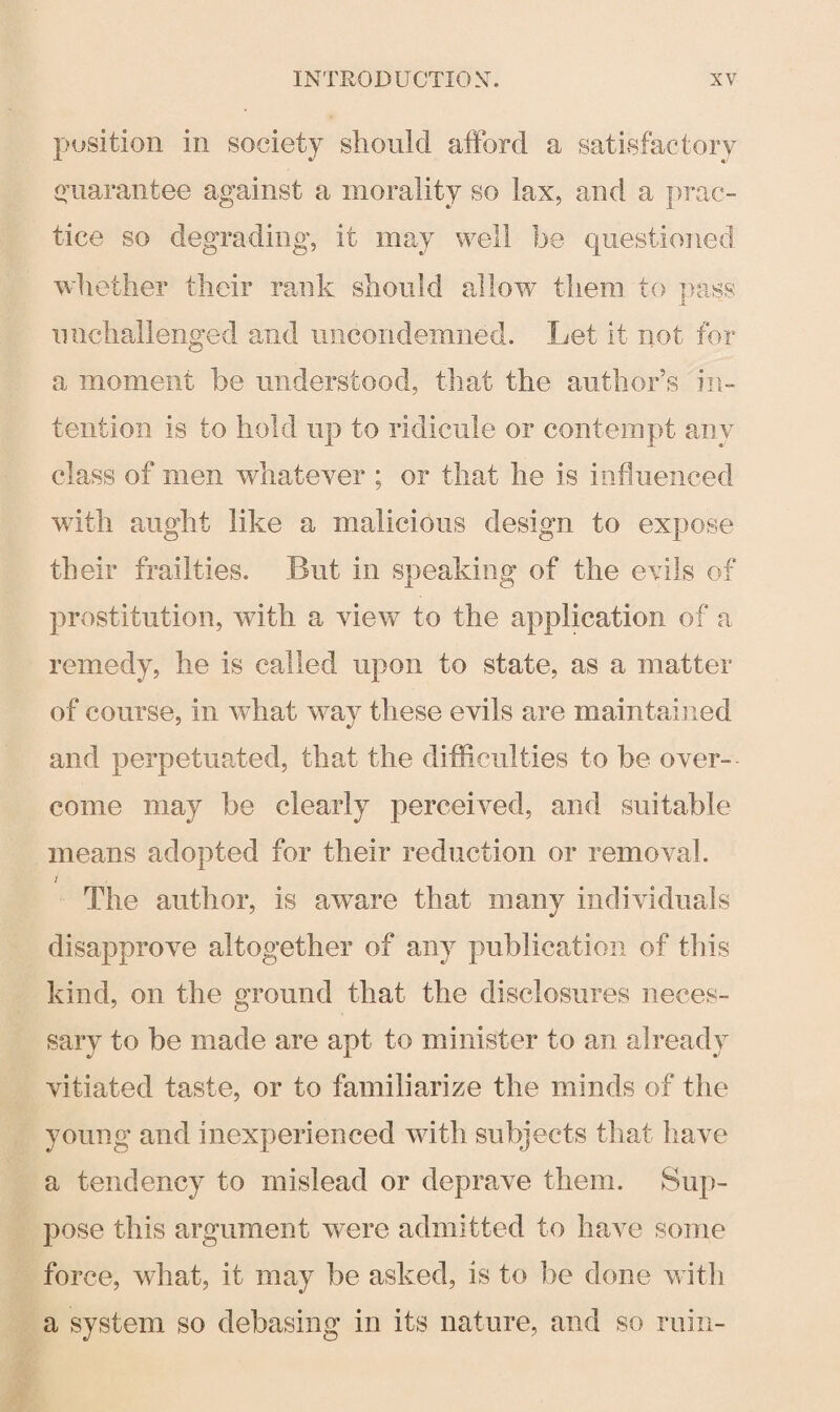 position in society should afford a satisfactory guarantee against a morality so lax, and a prac¬ tice so degrading, it may well be questioned whether their rank should allow them to pass unchallenged and nncondemned. Let it not for a moment be understood, that the author’s in¬ tention is to hold up to ridicule or contempt any class of men whatever ; or that lie is influenced with aught like a malicious design to expose their frailties. But in speaking of the evils of prostitution, with a view to the application of a remedy, he is called upon to state, as a matter of course, in what way these evils are maintained and perpetuated, that the difficulties to be over¬ come may be clearly perceived, and suitable means adopted for their reduction or removal. i The author, is aw7are that many individuals disapprove altogether of any publication of this kind, on the ground that the disclosures neces¬ sary to be made are apt to minister to an already vitiated taste, or to familiarize the minds of the young and inexperienced with subjects that have a tendency to mislead or deprave them. Sup¬ pose this argument were admitted to have some force, what, it may be asked, is to be done with a system so debasing in its nature, and so ruin-