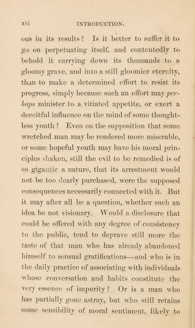ous in its results ? Is it better to suffer it to go on perpetuating itself, and contentedly to behold it carrying down its thousands to a gloomy grave, and into a still gloomier eternity, than to make a determined effort to resist its progress, simply because such an effort may per¬ haps minister to a vitiated appetite, or exert a deceitful influence on the mind of some thought¬ less youth ? Even on the supposition that some wretched man may be rendered more miserable, or some hopeful youth may have his moral prin¬ ciples shaken, still the evil to be remedied is of so gigantic a nature, that its arrestment would not be too dearly purchased, were the supposed consequences necessarily connected with it. But it may after all be a question, whether such an idea be not visionary. Would a disclosure that could be offered with any degree of consistency to the public, tend to deprave still more the taste of that man who has already abandoned himself to sensual gratifications—and avIio is in the daily practice of associating with individuals whose conversation and habits constitute the very essence of impurity? Or is a man who has partially gone astray, but who still retains some sensibility of moral sentiment, likely to