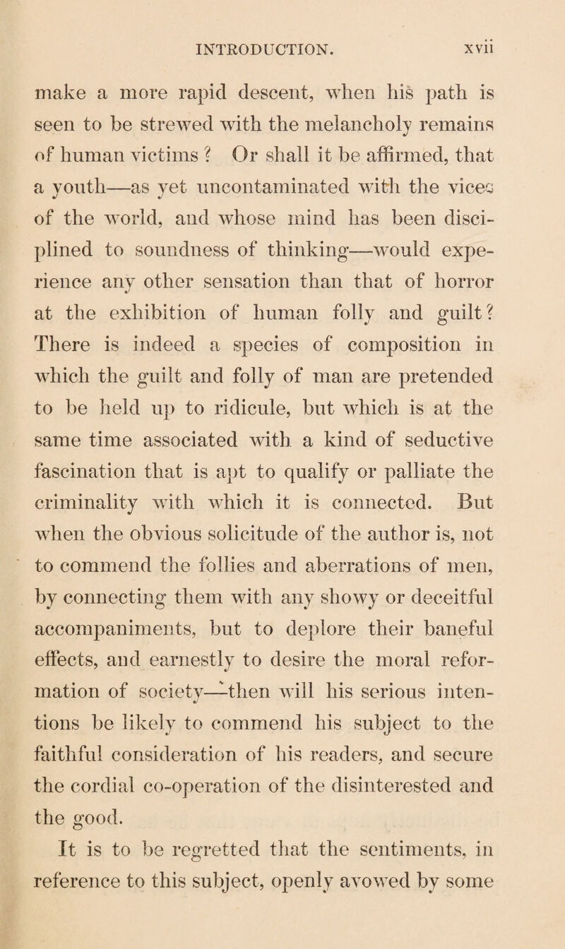 make a more rapid descent, when his path is seen to be strewed with the melancholy remains of human victims ? Or shall it be affirmed, that a youth—as yet uncontaminated with the vices of the world, and whose mind has been disci¬ plined to soundness of thinking—would expe¬ rience any other sensation than that of horror at the exhibition of human folly and guilt? There is indeed a species of composition in which the guilt and folly of man are pretended to be held up to ridicule, but which is at the same time associated with a kind of seductive fascination that is apt to qualify or palliate the criminality with which it is connected. But when the obvious solicitude of the author is, not to commend the follies and aberrations of men, by connecting them with any showy or deceitful accompaniments, but to deplore their baneful effects, and earnestly to desire the moral refor¬ mation of society—then will his serious inten¬ tions be likely to commend his subject to the faithful consideration of his readers, and secure the cordial co-operation of the disinterested and the good. It is to be regretted that the sentiments, in reference to this subject, openly avowed by some