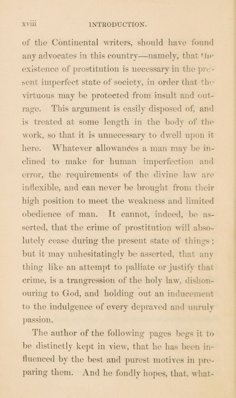 of the Continental writers, should have found any advocates in this country—namely, that the existence of prostitution is necessary in the pro - sent imperfect state of society, in order that the virtuous may be protected from insult and out¬ rage. This argument is easily disposed of, and is treated at some length in the body of the work, so that it is unnecessary to dwell upon it here. Whatever allowances a man may be in¬ clined to make for human imperfection and error, the requirements of the divine law are inflexible, and can never be brought from their high position to meet the weakness and limited obedience of man. It cannot, indeed, be as¬ serted, that the crime of prostitution will abso¬ lutely cease during the present state of things ; but it may unhesitatingly be asserted, that any thing like an attempt to palliate or justify that crime, is a trangression of the holy law, dishon¬ ouring to God, and holding out an inducement to the indulgence of every depraved and unruly passion. The author of the following pages begs it to be distinctly kept in view, that he has been in¬ fluenced by the best and purest motives in pre¬ paring them. And he fondly iiopes, that, what-