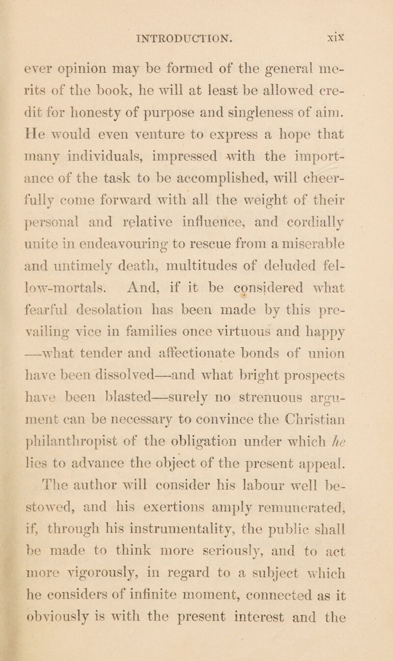 ever opinion may be formed of the general me¬ rits of the book, lie will at least be allowed cre¬ dit for honesty of purpose and singleness of aim. He would even venture to express a hope that many individuals, impressed with the import¬ ance of the task to be accomplished, will cheer¬ fully come forward with all the weight of their personal and relative influence, and cordially unite in endeavouring to rescue from a miserable and untimely death, multitudes of deluded fel¬ low-mortals. And, if it be considered what fearful desolation has been made by this pre¬ vailing vice in families once virtuous and happy —what tender and affectionate bonds of union have been dissolved—and what bright prospects have been blasted—surely no strenuous argu¬ ment can be necessary to convince the Christian philanthropist of the obligation under which he lies to advance the object of the present appeal. The author will consider his labour well be¬ stowed, and his exertions amply remunerated, if, through his instrumentality, the public shall be made to think more seriously, and to act more vigorously, in regard to a subject which he considers of infinite moment, connected as it obviously is with the present interest and the