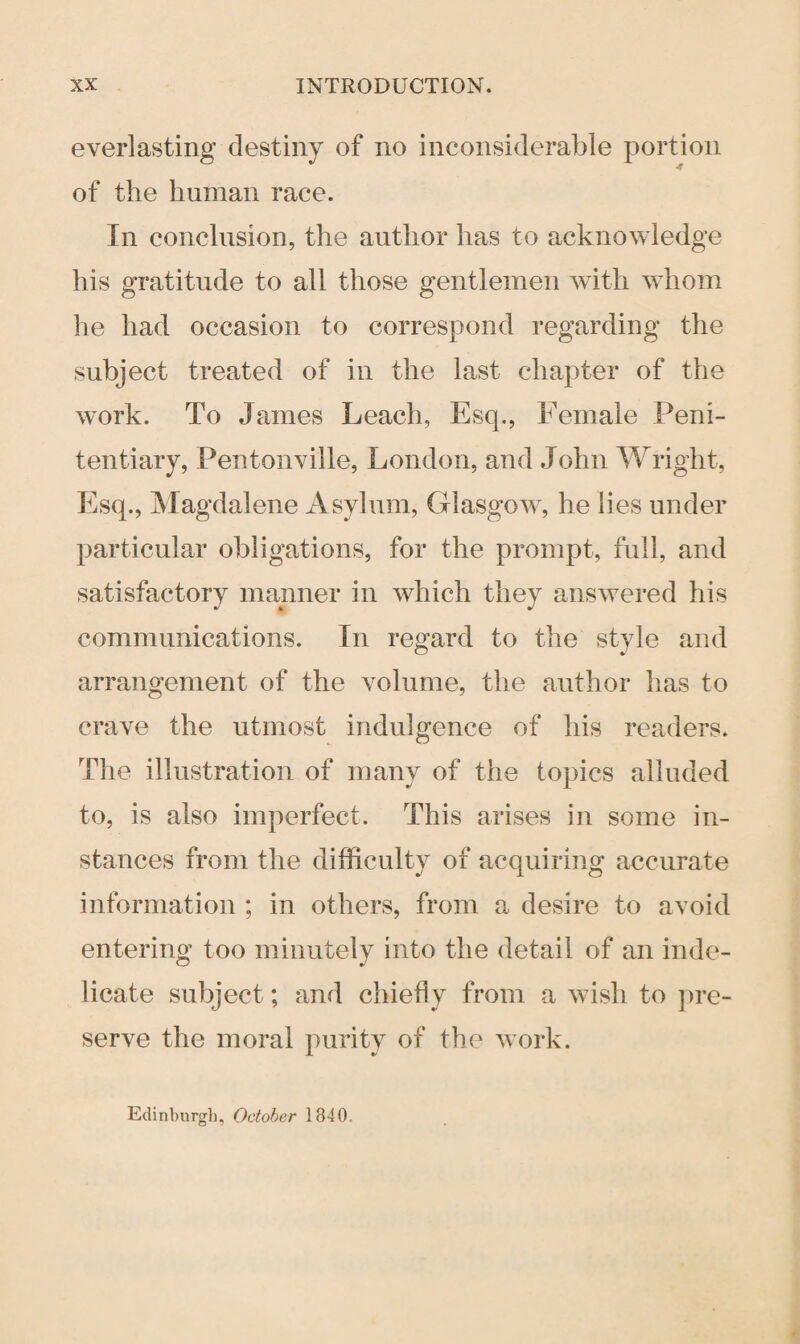 everlasting destiny of no inconsiderable portion -f of the human race. In conclusion, the author has to acknowledge his gratitude to all those gentlemen with whom he had occasion to correspond regarding the subject treated of in the last chapter of the work. To James Leach, Esq., Female Peni¬ tentiary, Pentonville, London, and John Wright, Esq., Magdalene Asylum, Glasgow, he lies under particular obligations, for the prompt, full, and satisfactory manner in which they answered his communications. In regard to the style and arrangement of the volume, the author has to crave the utmost indulgence of his readers. The illustration of many of the topics alluded to, is also imperfect. This arises in some in¬ stances from the difficulty of acquiring accurate information ; in others, from a desire to avoid entering too minutely into the detail of an inde¬ licate subject; and chiefly from a wish to pre¬ serve the moral purity of the work. Edinburgh, October 1840.