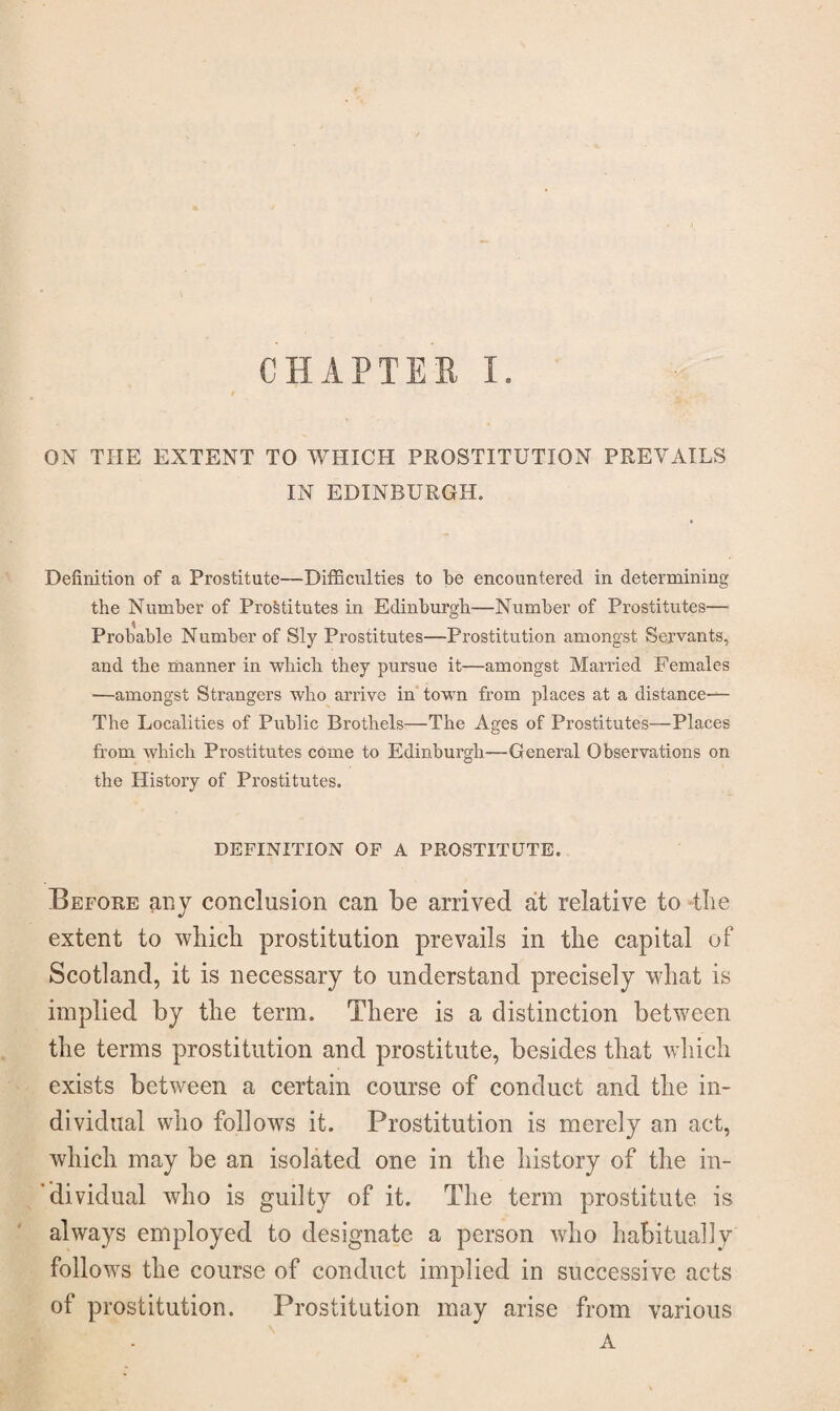 ON THE EXTENT TO WHICH PROSTITUTION PREVAILS IN EDINBURGH. Definition of a Prostitute—Difficulties to be encountered in determining the Number of Prostitutes in Edinburgh—Number of Prostitutes— Probable Number of Sly Prostitutes—Prostitution amongst Servants, and the manner in which they pursue it—amongst Married Females ■—amongst Strangers who arrive in town from places at a distance— The Localities of Public Brothels—The Ages of Prostitutes—Places from which Prostitutes come to Edinburgh—General Observations on the History of Prostitutes. DEFINITION OF A PROSTITUTE. Before any conclusion can be arrived at relative to the extent to which prostitution prevails in the capital of Scotland, it is necessary to understand precisely what is implied by the term. There is a distinction between the terms prostitution and prostitute, besides that which exists between a certain course of conduct and the in¬ dividual who follows it. Prostitution is merely an act, which may be an isolated one in the history of the in¬ dividual who is guilty of it. The term prostitute is always employed to designate a person who habitually follows the course of conduct implied in successive acts of prostitution. Prostitution may arise from various A