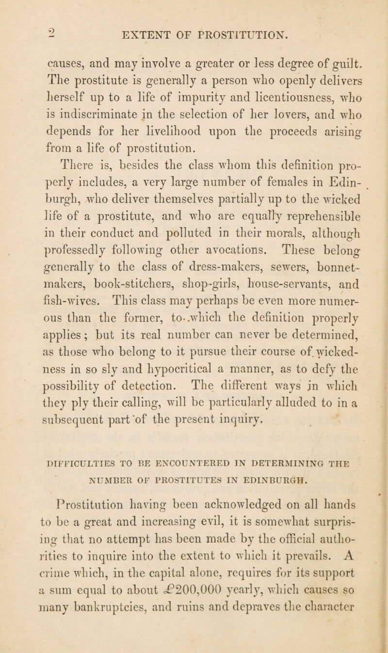 causes, and may involve a greater or less degree of guilt. The prostitute is generally a person who openly delivers herself up to a life of impurity and licentiousness, wdio is indiscriminate in the selection of her lovers, and wdio depends for her livelihood upon the proceeds arising from a life of prostitution. There is, besides the class wdiom this definition pro¬ perly includes, a very large number of females in Edin¬ burgh, who deliver themselves partially up to the wicked life of a prostitute, and who are equally reprehensible in their conduct and polluted in their morals, although professedly following other avocations. These belong generally to the class of dress-makers, sewers, bonnet- makers, book-stitchers, shop-girls, house-servants, and fish-wives. This class may perhaps be even more numer¬ ous than the former, to-.which the definition properly applies; but its real number can never be determined, as those who belong to it pursue their course of wicked¬ ness in so sly and hypocritical a manner, as to defy the possibility of detection. The different ways jn which they ply their calling, will be particularly alluded to in a subsequent part'of the present inquiry. DIFFICULTIES TO BE ENCOUNTERED TN DETERMINING THE NUMBER OF PROSTITUTES IN EDINBURGH. Prostitution having been acknowledged on all hands to be a great and increasing evil, it is somewhat surpris¬ ing that no attempt has been made by the official autho¬ rities to inquire into the extent to which it prevails. A crime which, in the capital alone, requires for its support a sum equal to about <£*200,000 yearly, which causes so many bankruptcies, and ruins and depraves the character