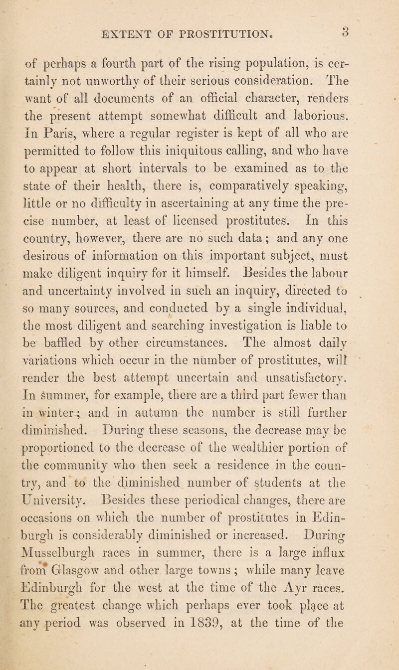 Q of perhaps a fourth part of the rising population, is cer¬ tainly not unworthy of their serious consideration. The want of all documents of an official character, renders the present attempt somewhat difficult and laborious. In Paris, where a regular register is kept of all who are permitted to follow this iniquitous calling, and who have to appear at short intervals to be examined as to the state of their health, there is, comparatively speaking, little or no difficulty in ascertaining at any time the pre¬ cise number, at least of licensed prostitutes. In this country, however, there are no such data; and any one desirous of information on this important subject, must make diligent inquiry for it himself. Besides the labour and uncertainty involved in such an inquiry, directed to so many sources, and conducted by a single individual, the most diligent and searching investigation is liable to be baffled by other circumstances. The almost daily variations which occur in the number of prostitutes, will render the best attempt uncertain and unsatisfactory. In summer, for example, there are a third part fewer than in winter; and in autumn the number is still further diminished. During these seasons, the decrease may be proportioned to the decrease of the wealthier portion of the community who then seek a residence in the coun¬ try, and to the diminished number of students at the University. Besides these periodical changes, there are occasions on which the number of prostitutes in Edin¬ burgh is considerably diminished or increased. During Musselburgh races in summer, there is a large influx from Glasgow and other large towns ; wdiile many leave Edinburgh for the west at the time of the Ayr races. The greatest change which perhaps ever took place at any period was observed in 1839, at the time of the