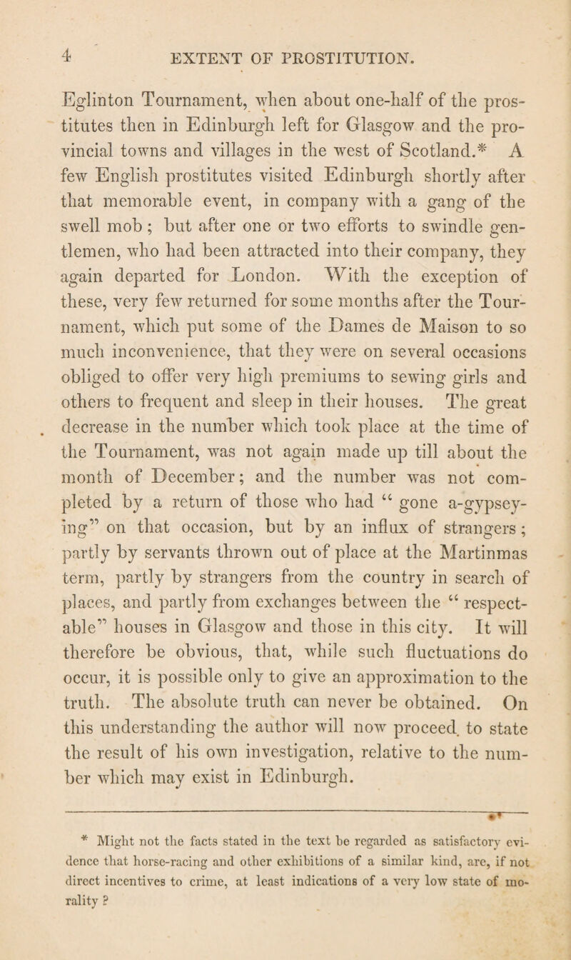 Eglinton Tournament, when about one-half of the pros¬ titutes then in Edinburgh left for Glasgow and the pro¬ vincial towns and villages in the west of Scotland.* * A few English prostitutes visited Edinburgh shortly after that memorable event, in company with a gang of the swell mob ; but after one or two efforts to swindle gen¬ tlemen, who had been attracted into their company, they again departed for London. With the exception of these, very few returned for some months after the Tour¬ nament, which put some of the Dames de Maison to so much inconvenience, that they were on several occasions obliged to offer very high premiums to sewing girls and others to frequent and sleep in their houses. The great decrease in the number which took place at the time of the Tournament, was not again made up till about the month of December; and the number was not com¬ pleted by a return of those who had “ gone a-gypsey- ing” on that occasion, but by an influx of strangers ; partly by servants thrown out of place at the Martinmas term, partly by strangers from the country in search of places, and partly from exchanges between the “ respect¬ able” houses in Glasgow and those in this city. It will therefore be obvious, that, while such fluctuations do occur, it is possible only to give an approximation to the truth. The absolute truth can never be obtained. On this understanding the author will now proceed, to state the result of his own investigation, relative to the num¬ ber which may exist in Edinburgh. - - — * Might not the facts stated in the text he regarded as satisfactory evi¬ dence that horse-racing and other exhibitions of a similar kind, are, if not direct incentives to crime, at least indications of a very low state of mo¬ rality ?
