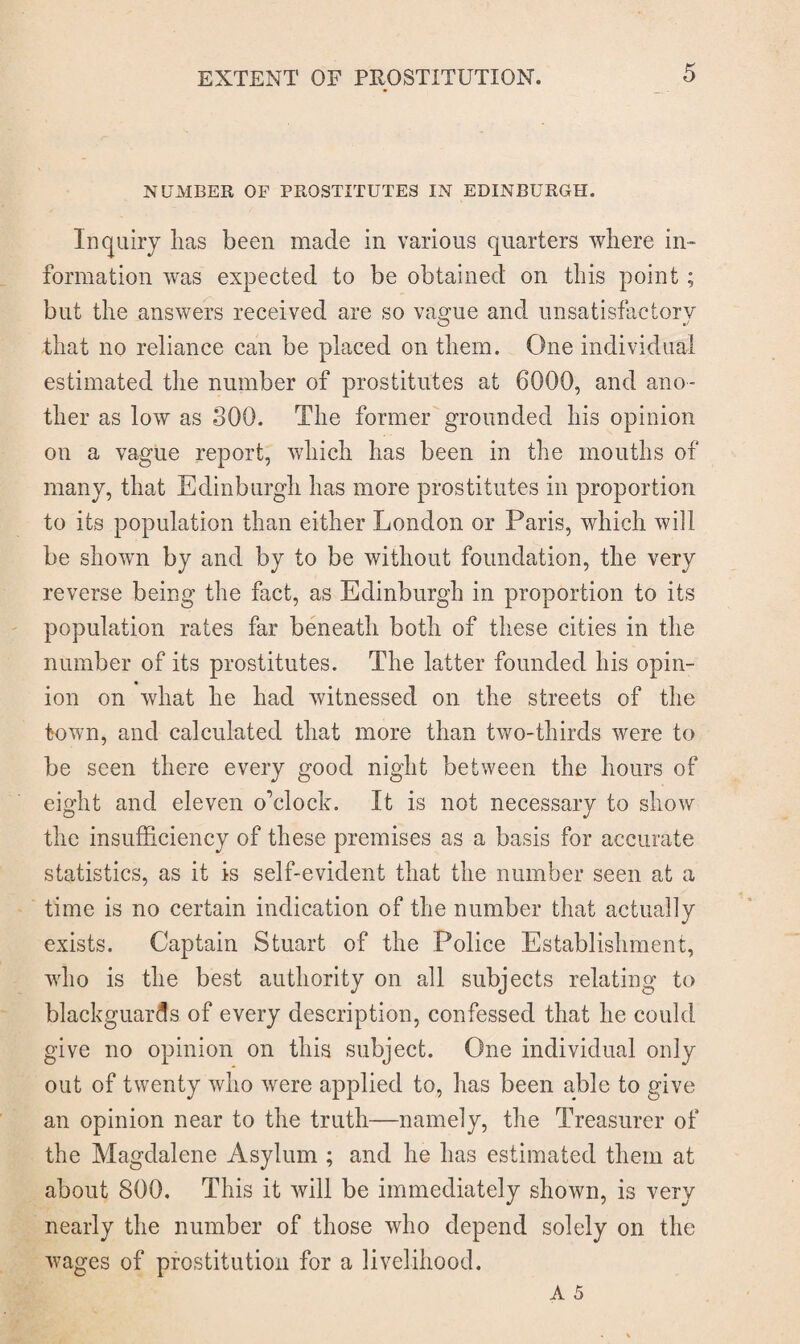 NUMBER OF PROSTITUTES IN EDINBURGH. Inquiry has been made in various quarters where in¬ formation was expected to be obtained on this point; but the answers received are so vague and unsatisfactory that no reliance can be placed on them. One individual estimated the number of prostitutes at 6000, and ano¬ ther as low as 300. The former grounded his opinion on a vague report, which has been in the mouths of many, that Edinburgh has more prostitutes in proportion to its population than either London or Paris, which will be shown by and by to be without foundation, the very reverse being the fact, as Edinburgh in proportion to its population rates far beneath both of these cities in the number of its prostitutes. The latter founded his opin¬ ion on what he had witnessed on the streets of the town, and calculated that more than two-thirds were to be seen there every good night between the hours of eight and eleven o'clock. It is not necessary to show the insufficiency of these premises as a basis for accurate statistics, as it is self-evident that the number seen at a time is no certain indication of the number that actually exists. Captain Stuart of the Police Establishment, who is the best authority on all subjects relating to blackguards of every description, confessed that he could give no opinion on this subject. One individual only out of twenty who were applied to, has been able to give an opinion near to the truth—namely, the Treasurer of the Magdalene Asylum ; and he has estimated them at about 800. This it will be immediately shown, is very nearly the number of those who depend solely on the wages of prostitution for a livelihood.