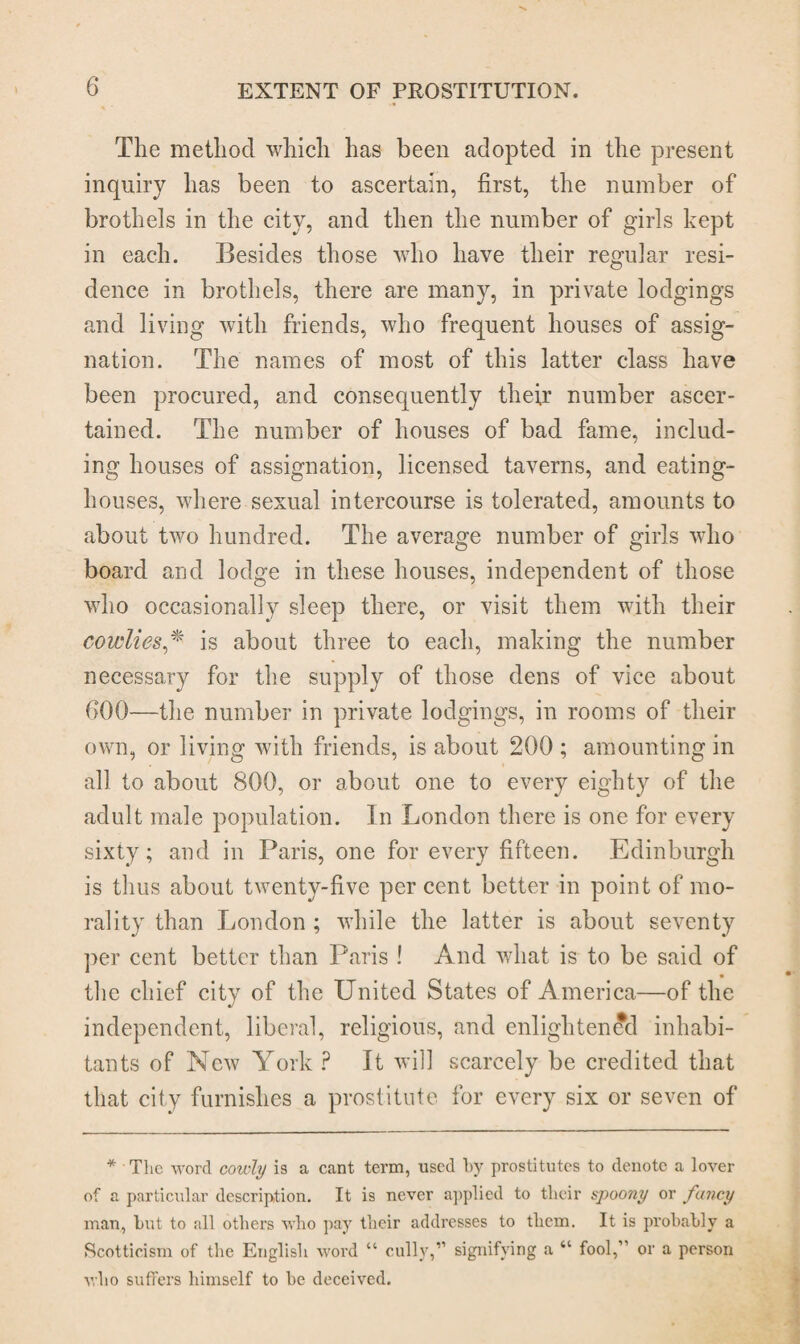 The method which has been adopted in the present inquiry has been to ascertain, first, the number of brothels in the city, and then the number of girls kept in each. Besides those who have their regular resi¬ dence in brothels, there are many, in private lodgings and living with friends, who frequent houses of assig¬ nation. The names of most of this latter class have been procured, and consequently their number ascer¬ tained. The number of houses of bad fame, includ¬ ing houses of assignation, licensed taverns, and eating- houses, where sexual intercourse is tolerated, amounts to about two hundred. The average number of girls who board and lodge in these houses, independent of those who occasionally sleep there, or visit them with their cowlies,* is about three to each, making the number necessary for the supply of those dens of vice about 000—the number in private lodgings, in rooms of their own, or living with friends, is about 200 ; amounting in all to about 800, or about one to every eighty of the adult male population. In London there is one for every sixty; and in Paris, one for every fifteen. Edinburgh is thus about twenty-five per cent better in point of mo¬ rality than London ; while the latter is about seventy per cent better than Paris ! And what is to be said of the chief city of the United States of America—of the independent, liberal, religious, and enlightened inhabi¬ tants of New York P It will scarcely be credited that that city furnishes a prostitute for every six or seven of * The word cowly is a cant term, used by prostitutes to denote a lover of a particular description. It is never applied to their spoony or fancy man, but to all others who pay their addresses to them. It is probably a Scotticism of the English word “ cully,” signifying a “ fool,” or a person who suffers himself to be deceived.