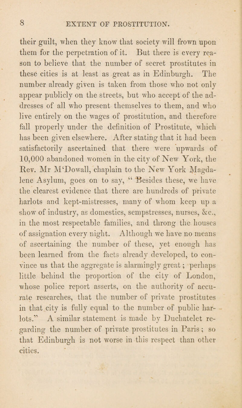 their guilt, when they know that society will frown upon them for the perpetration of it. But there is every rea¬ son to believe that the number of secret prostitutes in these cities is at least as great as in Edinburgh. The number already given is taken from those who not only appear publicly on the streets, but who accept of the ad¬ dresses of all who present themselves to them, and who live entirely on the wages of prostitution, and therefore fall properly under the definition of Prostitute, which has been given elsewhere. After stating that it had been satisfactorily ascertained that there were upwards of 10,000 abandoned women in the city of New York, the Rev. Mr M‘Dowall, chaplain to the New York Magda¬ lene Asylum, goes on to say, 66 Besides these, we have the clearest evidence that there are hundreds of private harlots and kept-mistresses, many of whom keep up a show of industry, as domestics, sempstresses, nurses, &c., in the most respectable families, and throng the houses of assignation every night. Although we have no means of ascertaining the number of these, yet enough has been learned from the facts already developed, to con¬ vince us that the aggregate is alarmingly great; perhaps little behind the proportion of the city of London, whose police report asserts, on the authority of accu¬ rate researches, that the number of private prostitutes in that city is fully equal to the number of public har¬ lots.” A similar statement is made by Duchatelet re¬ garding the number of private prostitutes in Paris; so that Edinburgh is not worse in this respect than other cities.