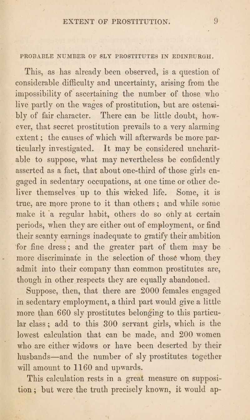 PROBABLE NUMBER OF SLY PROSTITUTES IN EDINBURGH. This, as has already been observed, is a question of considerable difficulty and uncertainty, arising from the impossibility of ascertaining the number of those who live partly on the wages of prostitution, but are ostensi¬ bly of fair character. There can be little doubt, how¬ ever, that secret prostitution prevails to a very alarming extent; the causes of which will afterwards be more par¬ ticularly investigated. It may be considered uncharit¬ able to suppose, what may nevertheless be confidently asserted as a fact, that about one-third of those girls en¬ gaged in sedentary occupations, at one time or other de¬ liver themselves up to this wicked life. Some, it is true, are more prone to it than others; and wdiile some make it a regular habit, others do so only at certain periods, when they are either out of employment, or find their scanty earnings inadequate to gratify their ambition for fine dress; and the greater part of them may be more discriminate in the selection of those whom they admit into their company than common prostitutes are, though in other respects they are equally abandoned. Suppose, then, that there are 2000 females engaged in sedentary employment, a third part would give a little more than 660 sly prostitutes belonging to this particu¬ lar class ; add to this 300 servant girls, which is the lowest calculation that can be made, and 200 women who are either widows or have been deserted by their husbands—and the number of sly prostitutes together will amount to 1160 and upwards. This calculation rests in a great measure on supposi¬ tion ; but were the truth precisely known, it would ap-
