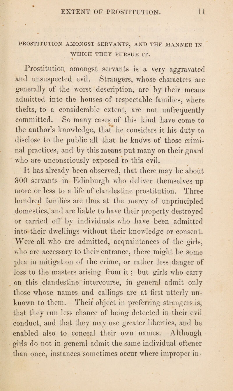 PROSTITUTION AMONGST SERVANTS, AND THE MANNER IN WHICH THEY PURSUE IT. Prostitution amongst servants is a very aggravated and unsuspected evil. Strangers, whose characters are generally of the worst description, are by their means admitted into the houses of respectable families, where thefts, to a considerable extent, are not unfrequently committed. So many cases of this hind have come to the author’s knowledge, that he considers it his duty to disclose to the public all that he knows of those crimi¬ nal practices, and by this means put many on their guard who are unconsciously exposed to this evil. It has already been observed, that there may be about 300 servants in Edinburgh wdio deliver themselves up more or less to a life of clandestine prostitution. Three hundred families are thus at the mercy of unprincipled domestics, and are liable to have their property destroyed or carried off by individuals who have been admitted into their dwellings without their knowdedge or consent. Were all who are admitted, acquaintances of the girls, who are accessary to their entrance, there might be some plea in mitigation of the crime, or rather less danger of loss to the masters arising from it; but girls wdio carry on this clandestine intercourse, in general admit only those whose names and callings are at first utterly un¬ known to them. Their object in preferring strangers is, that they run less chance of being detected in their evil conduct, and that they may use greater liberties, and be enabled also to conceal their own names. Although girls do not in general admit the same individual oftener than once, instances sometimes occur where improper in-