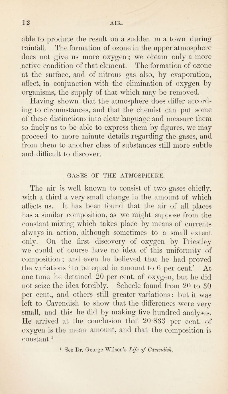 able to produce the result on a sudden m a town during rainfall. The formation of ozone in the upper atmosphere does not give us more oxygen; we obtain only a more active condition of that element. The formation of ozone at the surface, and of nitrous gas also, by evaporation, affect, in conjunction with the elimination of oxygen by organisms, the supply of that which may be removed. Having shown that the atmosphere does differ accord¬ ing to circumstances, and that the chemist can put some of these distinctions into clear language and measure them so finely as to be able to express them by figures, we may proceed to more minute details regarding the gases, and from them to another class of substances still more subtle and difficult to discover. GASES OF THE ATMOSPHERE. The air is well known to consist of two gases chiefly, with a third a very small change in the amount of which affects us. It has been found that the air of all places has a similar composition, as we might suppose from the constant mixing which takes place by means of currents always in action, although sometimes to a small extent only. On the first discovery of oxygen by Priestley we could of course have no idea of this uniformity of composition ; and even he believed that he had proved the variations 4 to be equal in amount to 6 per cent.’ At one time he detained 20 per cent, of oxygen, but he did not seize the idea forcibly. Scheele found from 20 to 30 per cent., and others still greater variations; but it was left to Cavendish to show that the differences were very small, and this he did by making five hundred analyses. He arrived at the conclusion that 20*833 per cent, of oxygen is the mean amount, and that the composition is constant.1 1 See Dr. George Wilson’s Life of Cavendish.