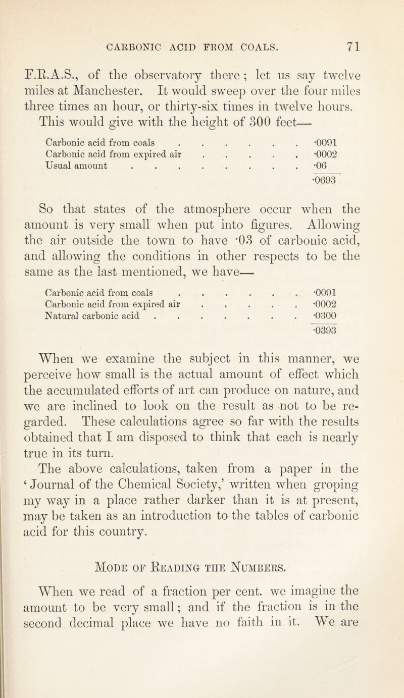 F.K.A.S., of the observatory there ; let us say twelve miles at Manchester. It would sweep over the four miles three times an hour, or thirty-six times in twelve hours. This would give with the height of 300 feet— Carbonic acid from coals ...... *0091 Carbonic acid from expired air *0002 Usual amount ........ *06 •0693 So that states of the atmosphere occur when the amount is very small when put into figures. Allowing the air outside the town to have '03 of carbonic acid, and allowing the conditions in other respects to be the same as the last mentioned, we have—- Carbonic acid from coals ...... -0091 Carbonic acid from expired air .... *0002 Natural carbonic acid ....... -0300 d)393 When we examine the subject in this manner, we perceive how small is the actual amount of effect which the accumulated efforts of art can produce on nature, and we are inclined to look on the result as not to be re¬ garded. These calculations agree so far with the results obtained that I am disposed to think that each is nearly true in its turn. The above calculations, taken from a paper in the 4 Journal of the Chemical Society,’ written when groping my way in a place rather darker than it is at present, may be taken as an introduction to the tables of carbonic acid for this country. Mode of Beading the Numbers. When we read of a fraction per cent, we imagine the amount to be very small; and if the fraction is in the second decimal place we have no faith in it. We are