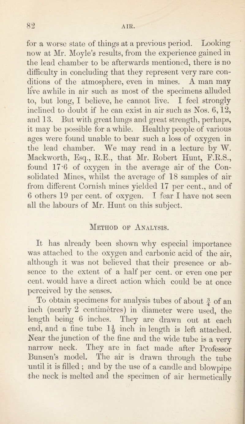 for a worse state of things at a previous period. Looking now at Mr. Moyle’s results, from the experience gained in the lead chamber to be afterwards mentioned, there is no difficulty in concluding that they represent very rare con¬ ditions of the atmosphere, even in mines. A man may live awhile in air such as most of the specimens alluded to, but long, I believe, he cannot live. I feel strongly inclined to doubt if he can exist in air such as Nos. 6,12, and 13. But with great lungs and great strength, perhaps, it may be possible for a while. Healthy people of various ages were found unable to bear such a loss of oxygen in the lead chamber. We may read in a lecture by W. Mackworth, Esq., B.E., that Mr. Bobert Hunt, E.B.S., found 17'6 of oxygen in the average air of the Con¬ solidated Mines, whilst the average of 18 samples of air from different Cornish mines yielded 17 per cent., and of 6 others 19 per cent, of oxygen. I fear I have not seen all the labours of Mr. Hunt on this subject. Method of Analysis. It has already been shown why especial importance was attached to the oxygen and carbonic acid of the air, although it was not believed that their presence or ab¬ sence to the extent of a half per cent, or even one per cent, would have a direct action which could be at once perceived by the senses. To obtain specimens for analysis tubes of about f of an inch (nearly 2 centimetres) in diameter were used, the length being 6 inches. They are drawn out at each end, and a fine tube 1^ inch in length is left attached. Near the junction of the fine and the wide tube is a very narrow neck. They are in fact made after Professor Bunsen’s model. The air is drawn through the tube until it is filled ; and by the use of a candle and blowpipe the neck is melted and the specimen of air hermetically