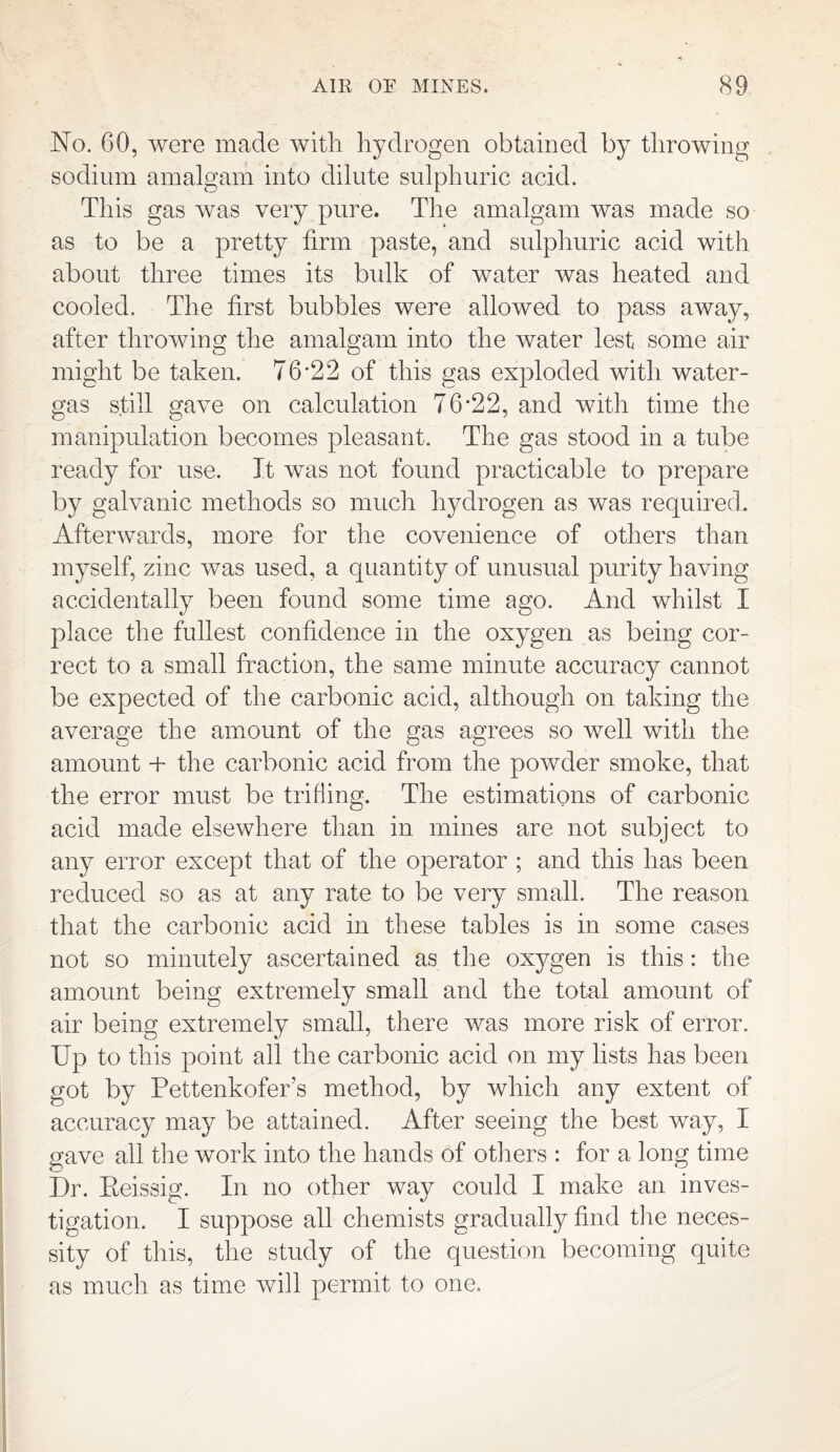 No. 60, were made with hydrogen obtained by throwing sodium amalgam into dilute sulphuric acid. This gas was very pure. The amalgam was made so as to be a pretty firm paste, and sulphuric acid with about three times its bulk of water was heated and cooled. The first bubbles were allowed to pass away, after throwing the amalgam into the water lest some air might be taken. 76*22 of this gas exploded with water- gas still gave on calculation 76*22, and with time the manipulation becomes pleasant. The gas stood in a tube ready for use. It was not found practicable to prepare by galvanic methods so much hydrogen as was required. Afterwards, more for the covenience of others than myself, zinc was used, a quantity of unusual purity having accidentally been found some time ago. And whilst I place the fullest confidence in the oxygen as being cor¬ rect to a small fraction, the same minute accuracy cannot be expected of the carbonic acid, although on taking the average the amount of the gas agrees so well with the amount + the carbonic acid from the powder smoke, that the error must be trifling. The estimations of carbonic acid made elsewhere than in mines are not subject to any error except that of the operator ; and this has been reduced so as at any rate to be very small. The reason that the carbonic acid in these tables is in some cases not so minutely ascertained as the ox}/gen is this: the amount being extremely small and the total amount of air being extremely small, there was more risk of error. Up to this point all the carbonic acid on my lists has been got by Pettenkofer’s method, by which any extent of accuracy may be attained. After seeing the best way, I gave all the work into the hands of others : for a long time Dr. Eeissig. In no other way could I make an inves¬ tigation. I suppose all chemists gradually find the neces¬ sity of this, the study of the question becoming quite as much as time will permit to one.