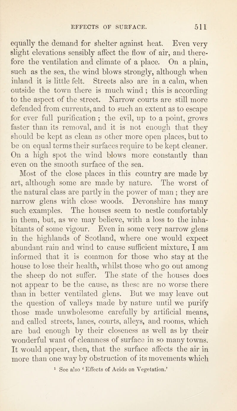 equally the demand for shelter against heat. Even very slight elevations sensibly affect the flow of air, and there- fore the ventilation and climate of a place. On a plain, such as the sea, the wind blows strongly, although when inland it is little felt. Streets also are in a calm, when outside the town there is much wind ; this is according to the aspect of the street. Narrow courts are still more defended from currents, and to such an extent as to escape for ever full purification ; the evil, up to a point, grows faster than its removal, and it is not enough that they should be kept as clean as other more open places, but to be on equal terms their surfaces require to be kept cleaner. On a high spot the wind blows more constantly than even on the smooth surface of the sea. Most of the close places in this country are made by art, although some are made by nature. The worst of the natural class are partly in the power of man ; they are narrow glens with close woods. Devonshire has many such examples. The houses seem to nestle comfortably in them, but, as we may believe, with a loss to the inha¬ bitants of some vigour. Even in some very narrow glens in the highlands of Scotland, where one would expect abundant rain and wind to cause sufficient mixture, I am informed that it is common for those who stay at the house to lose their health, whilst those who go out among the sheep do not suffer. The state of the houses does not appear to be the cause, as these are no worse there than in better ventilated glens. But we may leave out the question of valleys made by nature until we purify those made unwholesome carefully by artificial means, and called streets, fanes, courts, alleys, and rooms, which are bad enough by their closeness as well as by their wonderful want of cleanness of surface in so many towns. It would appear, then, that the surface affects the air in more than one way by obstruction of its movements which 1 See also 1 Effects of Acids on Vegetation.’