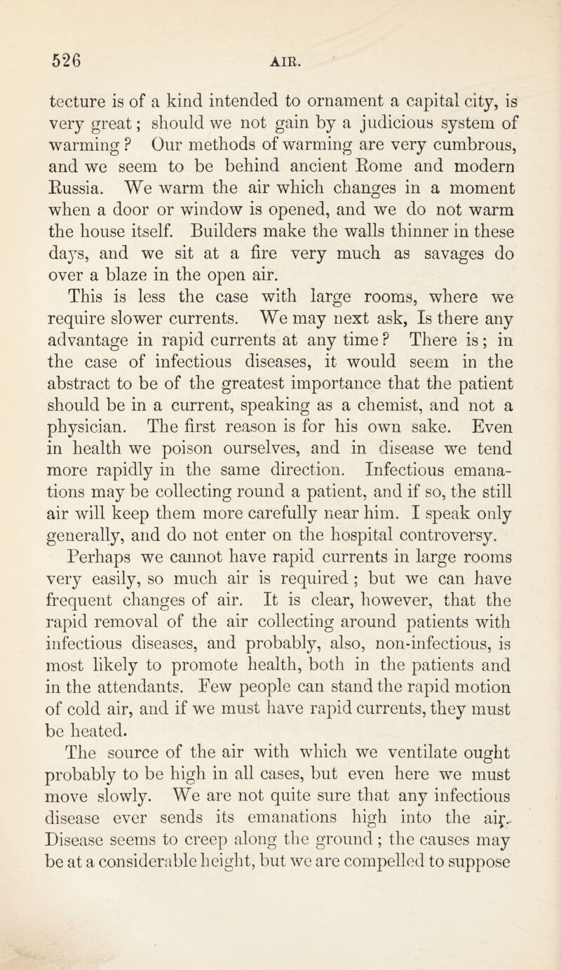 tecture is of a kind intended to ornament a capital city, is very great; should we not gain by a judicious system of warming P Our methods of warming are very cumbrous, and we seem to be behind ancient Eome and modern Eussia. We warm the air which changes in a moment when a door or window is opened, and we do not warm the house itself. Builders make the walls thinner in these days, and we sit at a fire very much as savages do over a blaze in the open air. This is less the case with large rooms, where we require slower currents. We may next ask, Is there any advantage in rapid currents at any time ? There is ; in the case of infectious diseases, it would seem in the abstract to be of the greatest importance that the patient should be in a current, speaking as a chemist, and not a physician. The first reason is for his own sake. Even in health we poison ourselves, and in disease we tend more rapidly in the same direction. Infectious emana¬ tions may be collecting round a patient, and if so, the still air will keep them more carefully near him. I speak only generally, and do not enter on the hospital controversy. Perhaps we cannot have rapid currents in large rooms very easily, so much air is required ; but we can have frequent changes of air. It is clear, however, that the rapid removal of the air collecting around patients with infectious diseases, and probably, also, non-infectious, is most likely to promote health, both in the patients and in the attendants. Few people can stand the rapid motion of cold air, and if we must have rapid currents, they must be heated. The source of the air with which we ventilate ought probably to be high in all cases, but even here we must move slowly. We are not quite sure that any infectious disease ever sends its emanations high into the air.. Disease seems to creep along the ground; the causes may be at a considerable height, but we are compelled to suppose