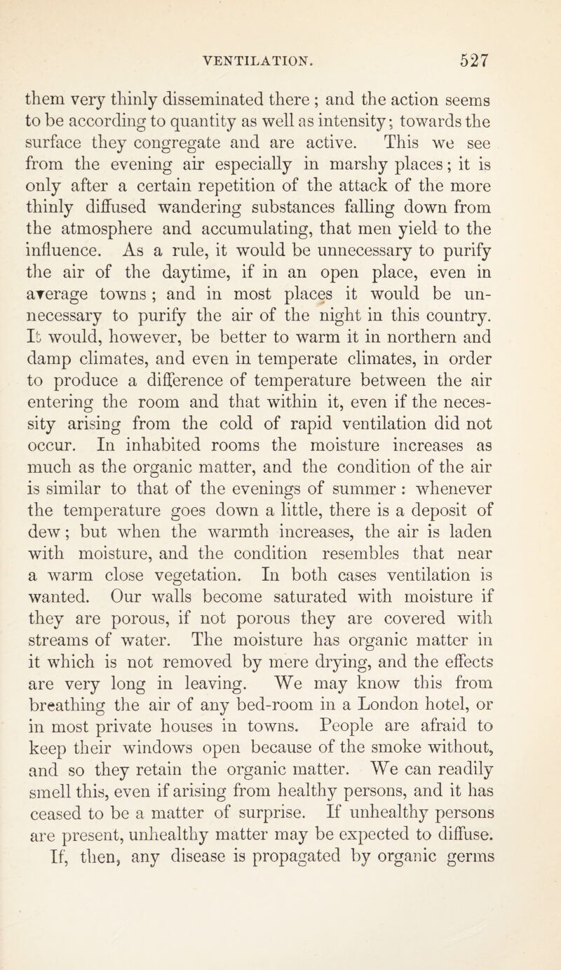 them very thinly disseminated there ; and the action seems to be according to quantity as well as intensity; towards the surface they congregate and are active. This we see from the evening air especially in marshy places; it is only after a certain repetition of the attack of the more thinly diffused wandering substances falling down from the atmosphere and accumulating, that men yield to the influence. As a rule, it would be unnecessary to purify the air of the daytime, if in an open place, even in average towns ; and in most places it would be un¬ necessary to purify the air of the night in this country. It would, however, be better to warm it in northern and damp climates, and even in temperate climates, in order to produce a difference of temperature between the air entering the room and that within it, even if the neces¬ sity arising from the cold of rapid ventilation did not occur. In inhabited rooms the moisture increases as much as the organic matter, and the condition of the air is similar to that of the evenings of summer : whenever the temperature goes down a little, there is a deposit of dew; but when the warmth increases, the air is laden with moisture, and the condition resembles that near a warm close vegetation. In both cases ventilation is wanted. Our walls become saturated with moisture if they are porous, if not porous they are covered with streams of water. The moisture has organic matter in it which is not removed by mere drying, and the effects are very long in leaving. We may know this from breathing the air of any bed-room in a London hotel, or in most private houses in towns. People are afraid to keep their windows open because of the smoke without, and so they retain the organic matter. We can readily smell this, even if arising from healthy persons, and it has ceased to be a matter of surprise. If unhealthy persons are present, unhealthy matter may be expected to diffuse. If, then, any disease is propagated by organic germs