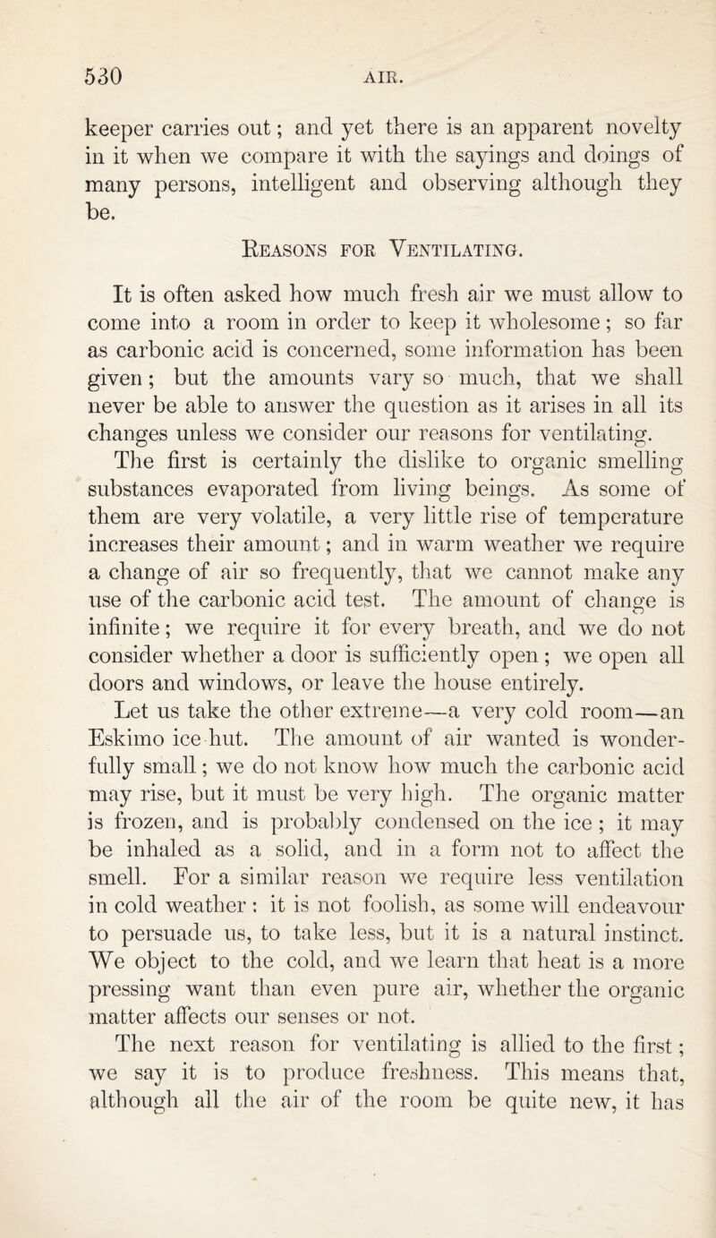 keeper carries out; and yet there is an apparent novelty in it when we compare it with the sayings and doings of many persons, intelligent and observing although they be. Keasons for Ventilating. It is often asked how much fresh air we must allow to come into a room in order to keep it wholesome; so far as carbonic acid is concerned, some information has been given; but the amounts vary so much, that we shall never be able to answer the question as it arises in all its changes unless we consider our reasons for ventilating. The first is certainly the dislike to organic smelling substances evaporated from living beings. As some of them are very volatile, a very little rise of temperature increases their amount; and in warm weather we require a change of air so frequently, that we cannot make any use of the carbonic acid test. The amount of change is infinite; we require it for every breath, and we do not consider whether a door is sufficiently open ; we open all doors and windows, or leave the house entirely. Let us take the other extreme—a very cold room—an Eskimo ice hut. The amount of air wanted is wonder¬ fully small; we do not know how much the carbonic acid may rise, but it must be very high. The organic matter is frozen, and is probably condensed on the ice ; it may be inhaled as a solid, and in a form not to affect the smell. For a similar reason we require less ventilation in cold weather : it is not foolish, as some will endeavour to persuade us, to take less, but it is a natural instinct. We object to the cold, and we learn that heat is a more pressing want than even pure air, whether the organic matter affects our senses or not. The next reason for ventilating is allied to the first; we say it is to produce freshness. This means that, although all the air of the room be quite new, it has