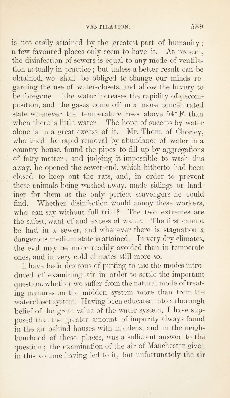 is not easily attained by the greatest part of humanity; a few favoured places only seem to have it. At present, the disinfection of sewers is equal to any mode of ventila¬ tion actually in practice ; but unless a better result can be obtained, we shall be obliged to change our minds re- garding the use of water-closets, and allow the luxury to be foregone. The water increases the rapidity of decom¬ position, and the gases come off in a more concentrated state whenever the temperature rises above 54° F. than when there is little water. The hope of success by water alone is in a great excess of it. Mr. Thom, of Chorley, who tried the rapid removal by abundance of water in a country house, found the pipes to fill up by aggregations of fatty matter ; and judging it impossible to wash this away, he opened the sewer-end, which hitherto had been closed to keep out the rats, and, in order to prevent these animals being washed away, made sidings or land¬ ings for them as the only perfect scavengers he could find. Whether disinfection would annoy these workers, who can say without full trial? The two extremes are the safest, want of and excess of water. The first cannot be had in a sewer, and whenever there is stagnation a dangerous medium state is attained. In very dry climates, the evil may be more readily avoided than in temperate ones, and in very cold climates still more so. I have been desirous of putting to use the modes intro¬ duced of examining air in order to settle the important question, whether we suffer from the natural mode of treat¬ ing manures on the midden system more than from the watercloset system. Having been educated into a thorough belief of the great value of the water system, I have sup¬ posed that the greater amount of impurity always found in the air behind houses with middens, and in the neigh¬ bourhood of these places, was a sufficient answer to the question ; the examination of the air of Manchester given in this volume having led to it, but unfortunately the air